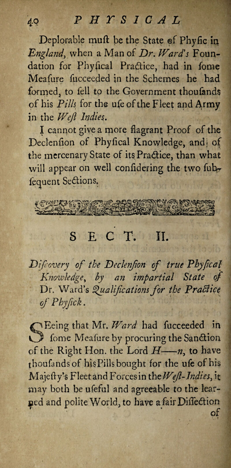 Deplorable muft be the State ©f Phyfic it} England, when a Man of Dr. Ward's Foun¬ dation for Physical Praftice, had in fome i Meafure fucceeded in the Schemes he had formed, to fell to the Government thoufands of his Pills for the ufe of the Fleet and Army in the Weft Indies., I cannot give a more flagrant Proof of the Declenfion of Phyfical Knowledge, and; of the mercenary State of its Practice, than what will appear on well confldering the two fulv fequent Sections, SEC T. II. D if: every of the Declenfion of true Phyfical Knowledge, by an impartial State of Dr. Ward’s Qualifications for the PraBice of Phyfick. ^pEeing that Mr. Ward had fucceeded in V.3 fome Meafure by procuring the Sanction of the Right Hon. the Lord H-n, to have thouLndsof his Pills bought for the ufe of his Majefty’s Fleet and Forces in the Wef -Indies, it may both be ufeful and agreeable to the lear¬ ned and polite World, to have afairDiffe&ion * of