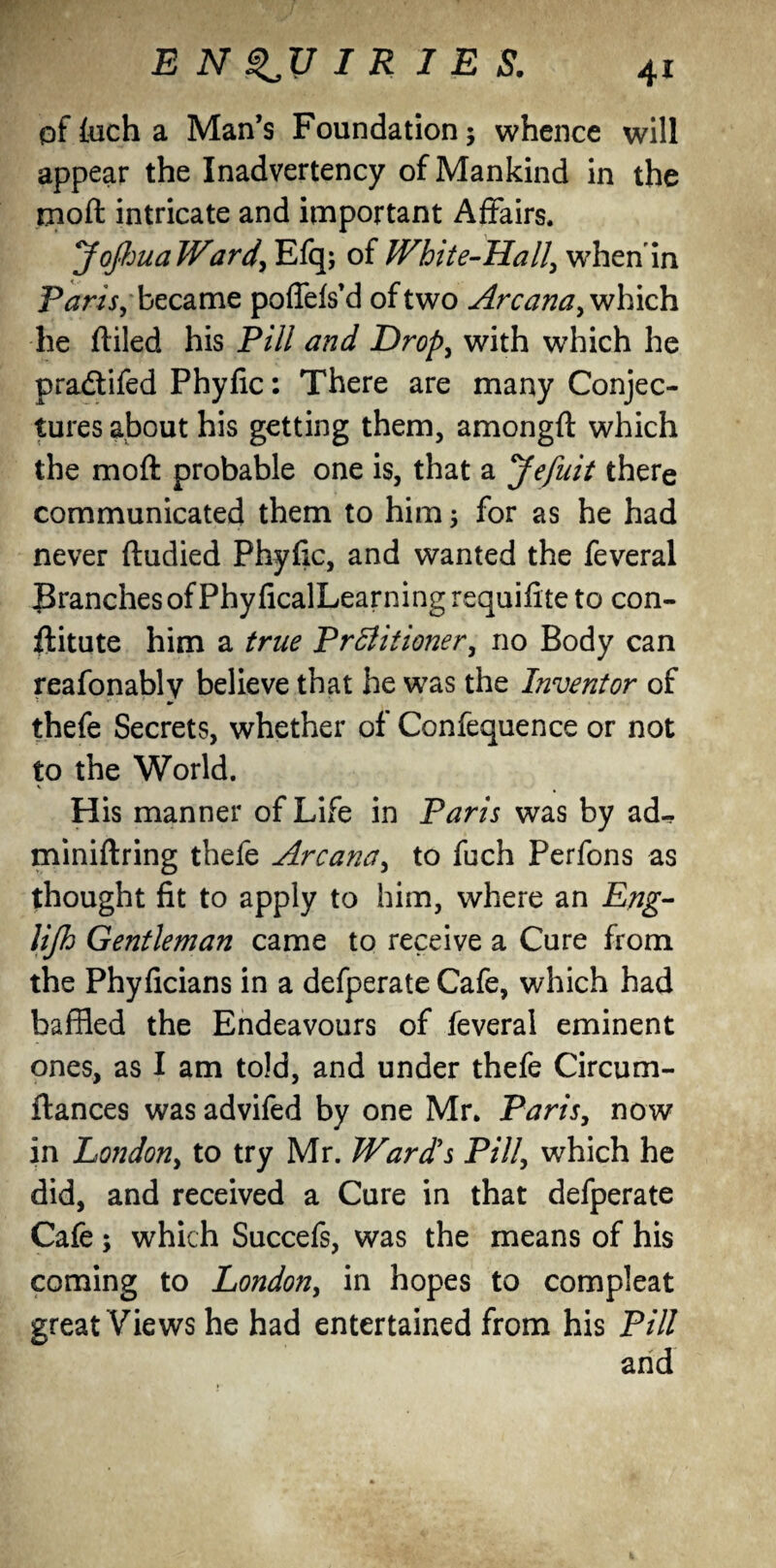 of inch a Man’s Foundation $ whence will appear the Inadvertency of Mankind in the moft intricate and important Affairs. JofouaWard, Efq; of White-Hall, when in Paris, became poffefs’d of two Arcana, which he fliled his Pill and Drop, with which he pradtifed Phyfic: There are many Conjec¬ tures about his getting them, amongft which the moft: probable one is, that a Jefuit there communicated them to him 5 for as he had never ftudied Phyfic, and wanted the feveral branches of Phy ficalLearning requifite to con¬ stitute him a true Prdlitioner, no Body can reafonably believe that he was the Inventor of thefe Secrets, whether of Confequence or not to the World. \ His manner of Life in Paris was by ad- miniftring thefe Arcana, to fuch Perfons as thought fit to apply to him, where an Eng- lijh Gentleman came to receive a Cure from the Phyficians in a defperate Cafe, which had baffled the Endeavours of feveral eminent ones, as I am told, and under thefe Circum- ftances was advifed by one Mr. Paris, now in London, to try Mr. Ward's Pill, which he did, and received a Cure in that defperate Cafe; which Succefs, was the means of his coming to London, in hopes to compleat great Views he had entertained from his Pill and