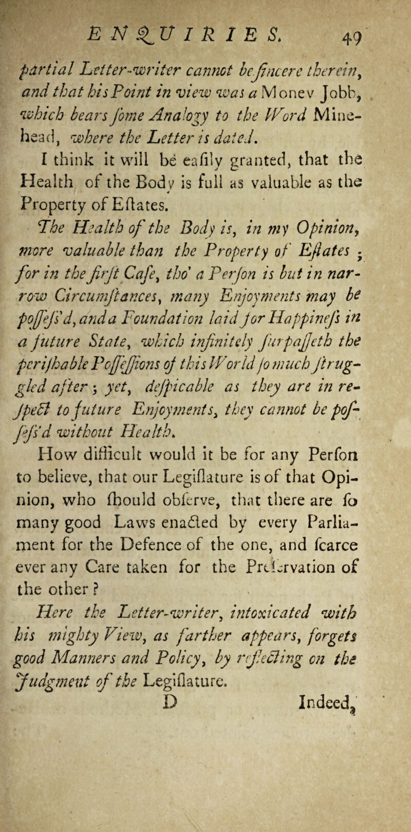 partial Letter-writer cannot bcjincere therein, and that his Point in view was a Money Jobb, which bears fame Analogy to the Word Mine- head, where the Letter is dated. I think it will be eafily granted, that the Health of the Body is full as valuable as the * Property of Eftates. Fhe Health of the Body is, in my Opinion, more valuable than the Property of Eflates . for in the firjt Cafe, tho a P erf on is but in nar¬ row Circumjlances, many Enjoyments may be poffef's d, and a Foundation laid Jor Happinefs in a f uture State, which infinitely furpafjeth the perifhable Pofjefjions of this World jo much ft nig¬ gled after ; yet, defpicable as they are in re~ JpeEl to future Enjoyments, they cannot be pof* fejsd without Health* How difficult would it be for any Perfoa to believe, that our Legiflature is of that Opi¬ nion, who fhould obferve, that there are fo many good Laws enaded by every Parlia¬ ment for the Defence of the one, and fcarce ever any Care taken for the PrtLrvation of the other ? Here the Letter-writer, intoxicated with his mighty View, as farther appears, forgets good Manners and Policy, by refecting on the Judgment of the Legiflature. D Indeed^