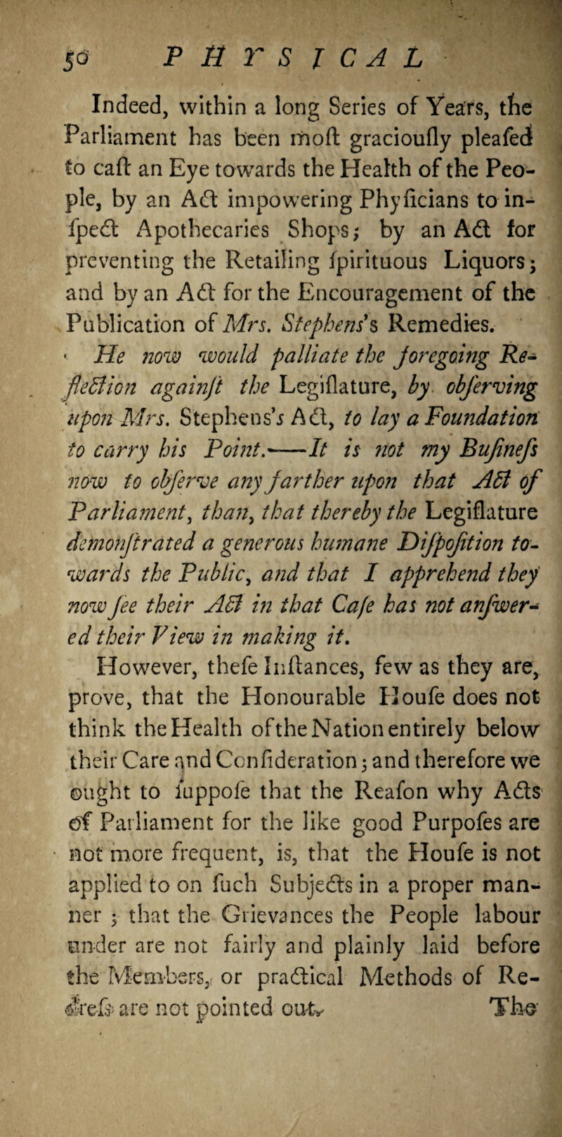 Indeed, within a long Series of Years, the Parliament has been moft gracioufly pleafedi to caft an Eye towards the Health of the Peo¬ ple, by an Adi impowering Phyficians to in- fpedl Apothecaries Shops; by an Adi for preventing the Retailing fpirituous Liquors; and by an Adi for the Encouragement of the Publication of Mrs. Stephens9s Remedies. • He now would palliate the jore going Re¬ flexion againft the Legiflature, by obferving upon Mrs. Stephens’* Adi, to lay a Foundation to carry his Point.'-It is not my Bujinefs now to obferve any farther upon that AX of Parliament, thany that thereby the Legiflature demohftrated a generous humane Difpoftion to¬ wards the Public, and that I apprehend they nowJee their AX in that Cafe has not anjwer- ed their View in making it. However, thefe Pittances, few as they are, prove, that the Honourable Houfe does not think the Health of the Nation entirely below their Care and Ccnfideration; and therefore we ought to luppofe that the Reafon why Adis of Parliament for the like good Purpofes are not more frequent, is, that the Houfe is not applied to on fuch Subjedls in a proper man¬ ner ; that the Grievances the People labour under are not fairly and plainly laid before the Members, or pradtical Methods of Re¬ lief* are not pointed outv Tho