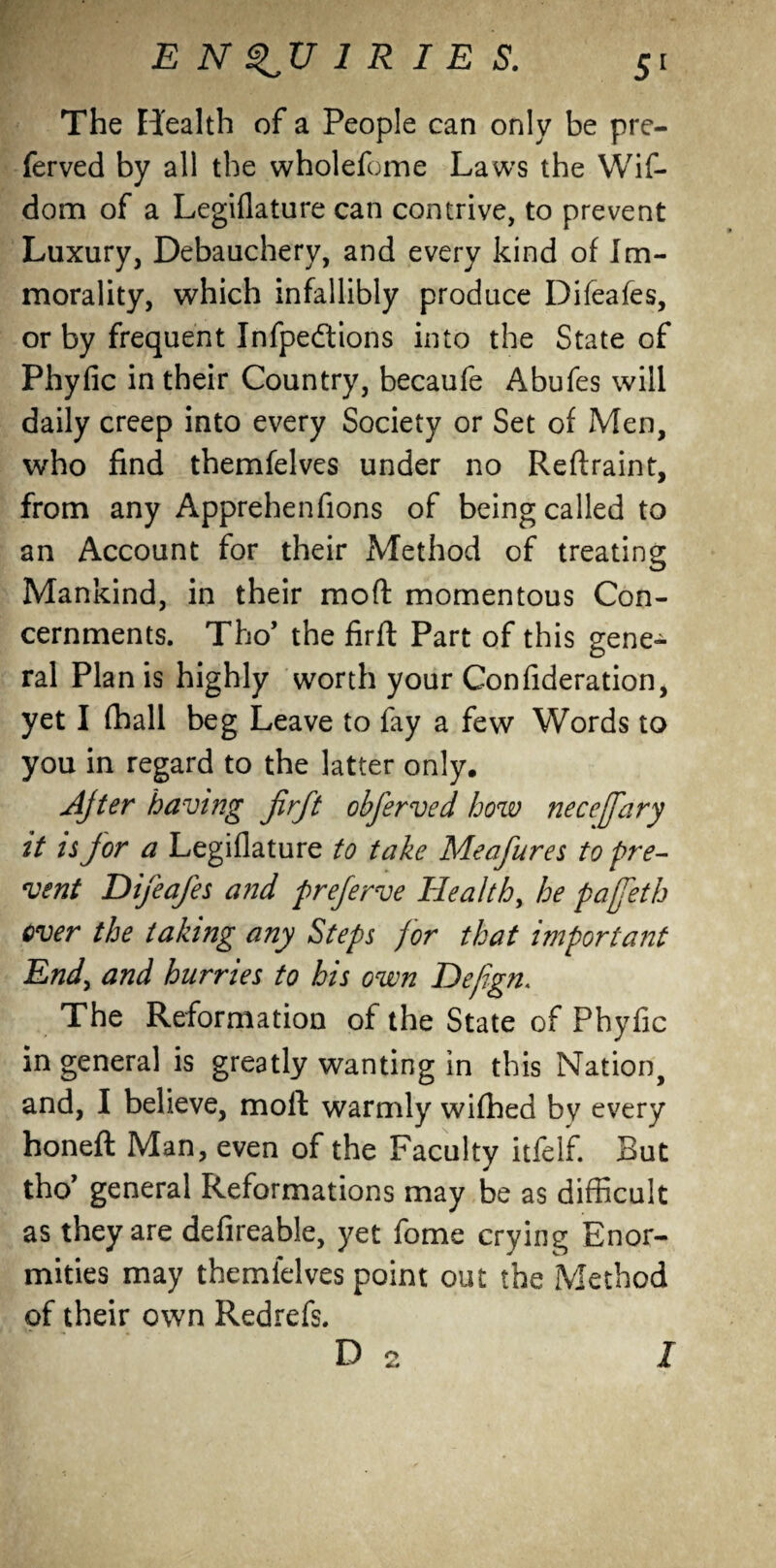The Ei'ealth of a People can only be pre- ferved by all the wholefome Laws the Wif- dom of a Legiflature can contrive, to prevent Luxury, Debauchery, and every kind of Im¬ morality, which infallibly produce Difeafes, or by frequent Infpedtions into the State of Phyfic in their Country, becaufe Abufes will daily creep into every Society or Set of Men, who find themfelves under no Reftraint, from any Apprehenfions of being called to an Account for their Method of treating Mankind, in their moft momentous Con¬ cernments. Tho’ the firft Part of this gene¬ ral Plan is highly worth your Confederation, yet I fhall beg Leave to fay a few Words to you in regard to the latter only. Ajter having firft obferved how necefary it is for a Legiflature to take Meafures to pre¬ vent Difeafes and preferve Health, he pafeth over the taking any Steps for that important End, and hurries to his own Defign. The Reformation of the State of Phyfic in general is greatly wanting in this Nation, and, I believe, moft warmly wifhed by every honeft Man, even of the Faculty itfelf. But tho’ general Reformations may be as difficult as they are definable, yet fome crying Enor¬ mities may themfelves point out the Method of their own Redrefs. D 2 /