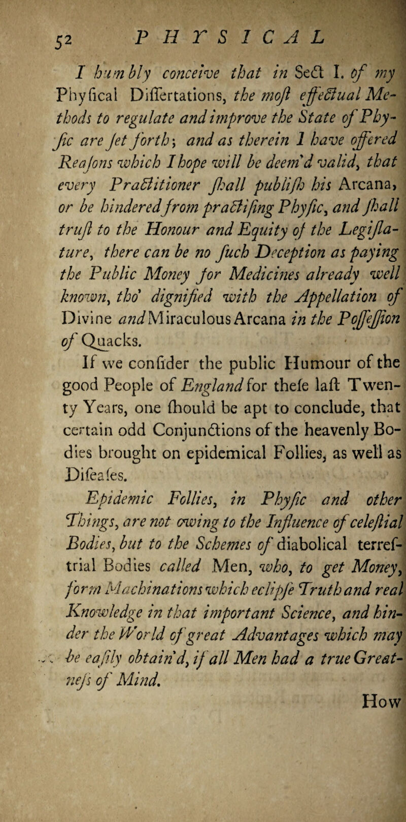 I humbly conceive that in Sedl I. of my Pbyficai Differtations, the moft effectual Me¬ thods to regulate and improve the State of P by - Jic are Jet forth; and as therein 1 have offered Reajons which I hope will be deem'd valid> that every PraBitioner Jhall publifh his Arcana, or be hindered from praBifmg Phyfic, and jhall trujl to the Honour and Equity of the Legifla- ture, there can be no fuch Deception as paying the Public Money jor Medicines already well known, tho dignified with the Appellation of Divine Miraculous Arcana in the PoffeJJion of Quacks. If we confider the public Humour of the good People of England for thefe laft T wen- ty Years, one fhould be apt to conclude, that certain odd Conjunctions of the heavenly Bo¬ dies brought on epidemical Follies* as well as Difeafes. | Epidemic Follies, in Phyfic and other \Things, are not owing to the Influence of celeflial Bodies, but to the Schemes of diabolical terref- trial Bodies called Men, who, to get Money\ form Machinations which eclipje Truth and real Knowledge in that important Science, and hin¬ der the World of great Advantages which in ay he eafily obtain dy if all Men had a true Great- nejs of Mind. How