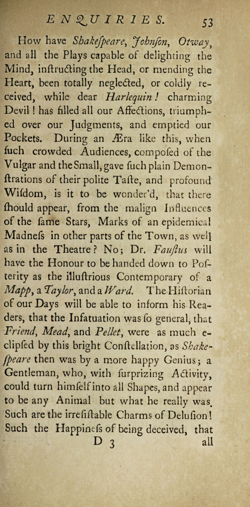 How have Shakefpeare, Johryon, Otwayy and all the Plays capable of delighting the Mind, inftrudting the Head, or mending the Heart, been totally negle&ed, or coldly re¬ ceived, while dear Harlequin! charming Devil ! has filled all our Affe&ions, triumph¬ ed over our Judgments, and emptied our Pockets. During an ./Era like this, when fuch crowded Audiences, compofed of the Vulgar and the Small, gave fuch plain Demon- ftrations of their polite Taffe, and profound Wifdom, is it to be wonder’d, that there fhould appear, from the malign Influences of the fame Stars, Marks of an epidemical Madnefs in other parts of the Town, as well as in the Theatre? No; Dr. Fauflus will have the Honour to be handed down to Pof- terity as the illuftrious Contemporary of a Mappy a Taylor, and a JVard. The Hiflorian of our Days will be able to inform his Rea¬ ders, that the Infatuation was fo general, that Friend, Mead, and Pellet, were as much e- clipfed by this bright Conftellation, as Shake¬ fpeare then was by a more happy Genius; a Gentleman, who, with furprizing A&ivity, could turn himfeifinto all Shapes, and appear to be any Animal but what he really was. Such are the irrefiflable Charms of Delufion! Such the Happinefs of being deceived, that D 3 all
