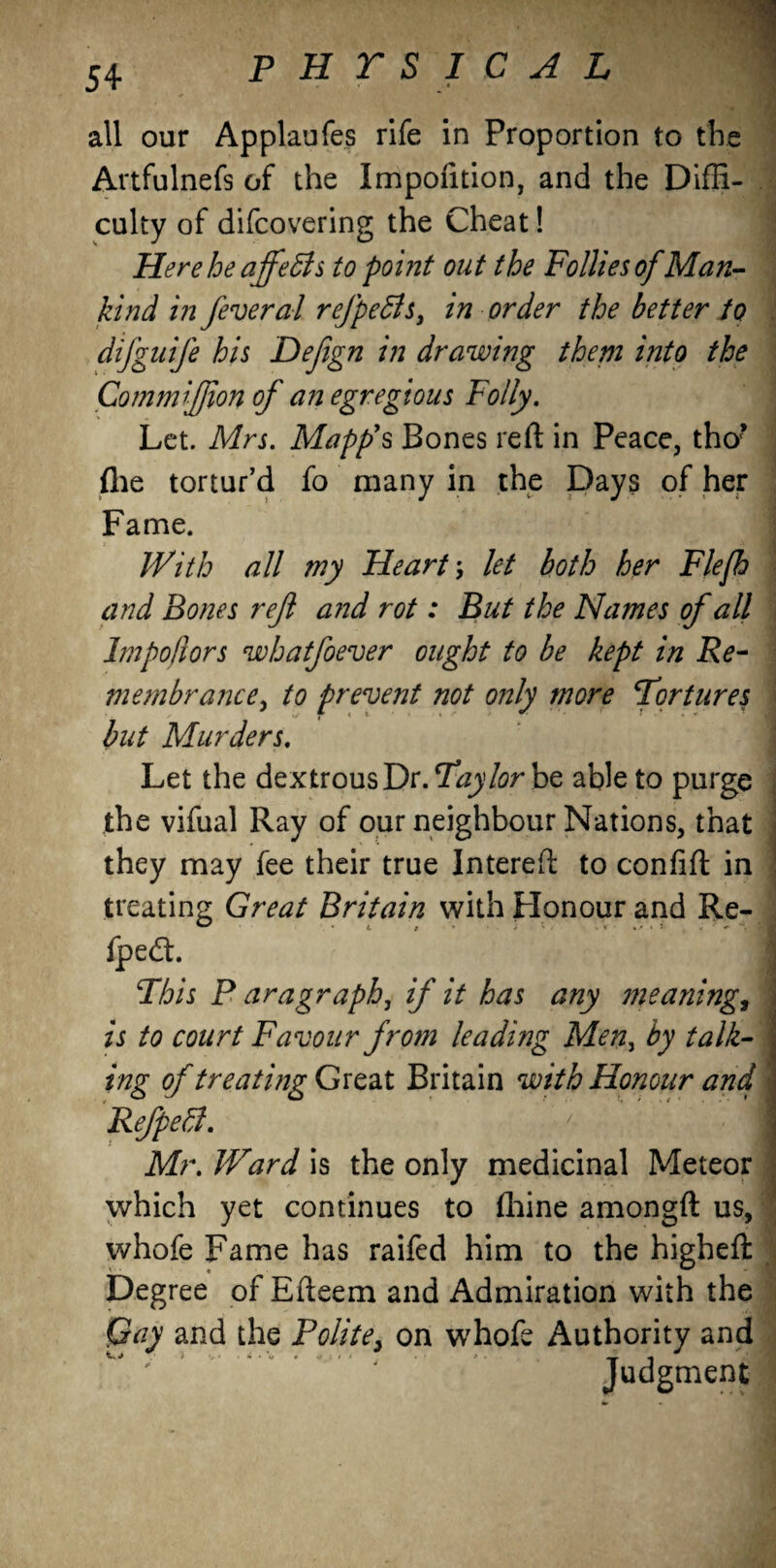 Artfulnefs of the Impoiition, and the Diffi¬ culty of difcovering the Cheat ! 1 Here he ajfeSls to point out the Follies of Man¬ kind in fever al refpefis, in order the better to difguife his Defign in drawing them into the CommiJJion of an egregious Folly. Let. Mrs. Mapp's Bones reft in Peace, tho? (he tortur’d fo many in the Days of her Fame. With all my Heart; let both her Flefh and Bones reft a?id rot: But the Names of all Impo/iors whatfoever ought to be kept in Re¬ membrance, to prevent not only more Tortures but Murders. Let the dextrous Dr. Taylor be able to purge the vifual Ray of our neighbour Nations, that they may fee their true Intereft to confift in treating Great Britain with Honour and Re- fpedh This P aragraph, if it has any ?neaning, is to court Favour from leading Meny by talk¬ ing of treating Great Britain with Honour and Refpeffi. ' 1 Mr. Ward is the only medicinal Meteor which yet continues to fhine amongft us, whofe Fame has raifed him to the higheft Degree of Efteem and Admiration with the Qay and the Polite, on whofe Authority and ^ ^ ^ O' > * 1 v • Ip S t t ' P . ■ y 4 Judgment