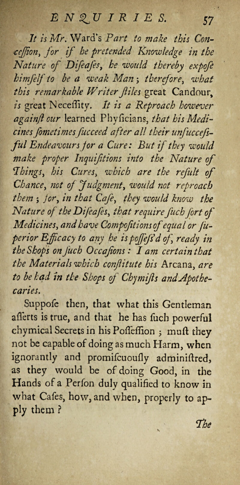 It is Mr. Ward’s Part to make this Con- teflon, jor if he pretended K?iowledge in the Nature of Difeafes, he would thereby expofe him)elf to be a weak Man, therefore, what this remarkable W r iter files great Candour, is great Neceffity. It is a Reproach however againft our learned Phyficians, that his Medi¬ cines fomctimes fucceed after all their unfiiccefs- ful Endeavours jor a Cure: But if they would make proper Inquiftions into the Nature of Things, his Cures, which are the refult of Chance, not of Judgment, would not reproach them ; Jor, in that Cafe, they would know the Nature of the Difeafes, that require fuch fort of Medicines, and have Compoft ions of equal or jit- perior Efficacy to any he is poffiefsd of ready in the Shops on fuch Occafiojjs: I am certain that the Materials which conflitute his Arcana, are to be had in the Shops of Chymifs and Apothe¬ caries. Suppofe then, that what this Gentleman afierts is true, and that he has fuch powerful chymical Secrets in his PofTeffion 3 mud they not be capable of doing as much Harm, when ignorantly and promifcuoufly adminiftred, as they would be of doing Good, in the Hands of a Perfon duly qualified to know in what Cafes, how, and when, properly to ap¬ ply them ? The