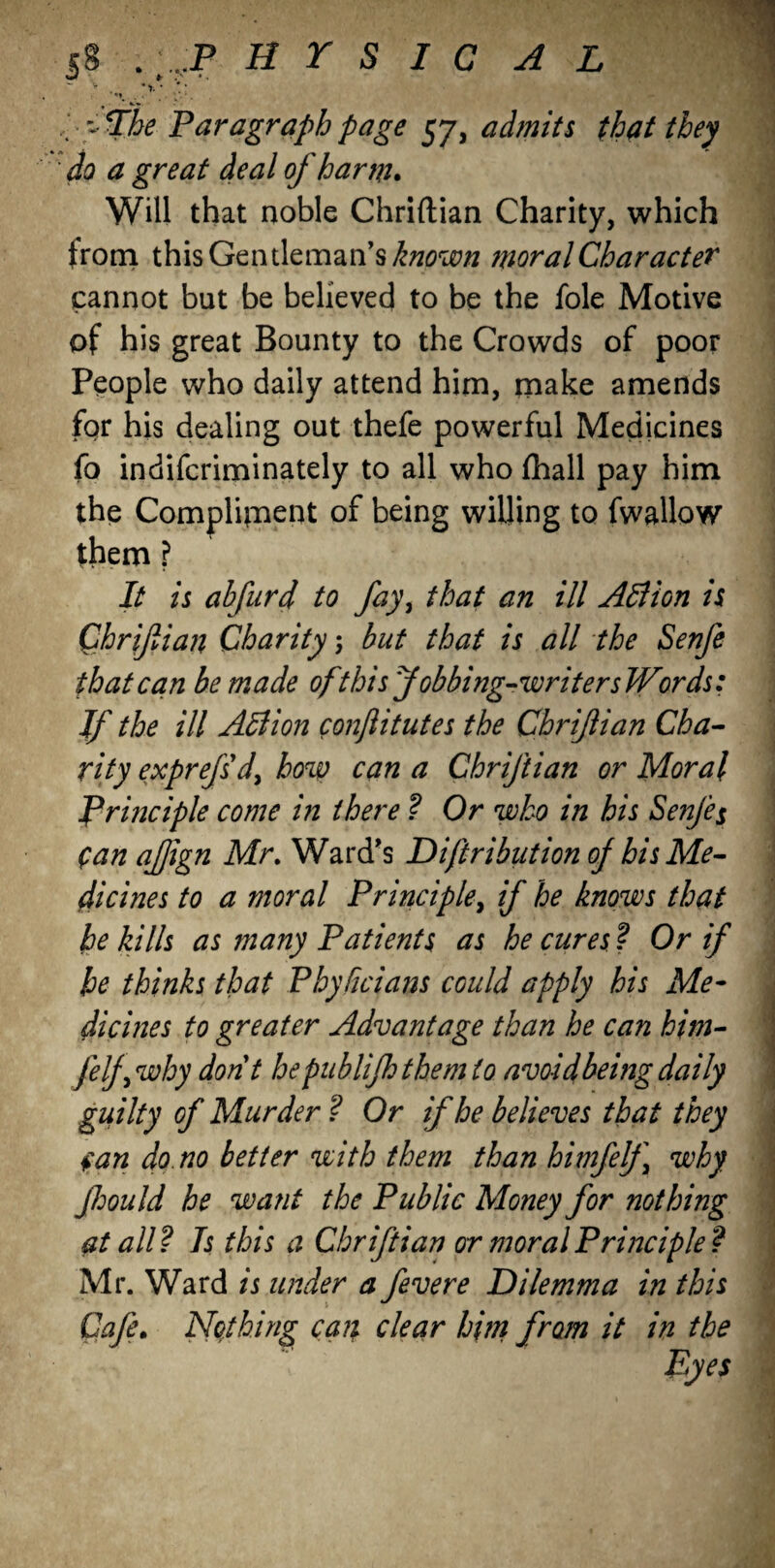 $8 . ;.. P H T S I C A L v , y . / y fhe Paragraph page 57, admits that they do a great deal of harm. Will that noble Chriftian Charity, which trom this Gentleman’s known moral Character cannot but be believed to be the foie Motive of his great Bounty to the Crowds of poor People who daily attend him, make amends for his dealing out thefe powerful Medicines fo indifcriminately to all who fhall pay him the Compliment of being willing to fwallow them ? It is ahfurd to fay, that an ill Allion is Chriftian Charity; but that is all the Senfe that can be made of this Jobbing-writers Words: If the ill Action conftitutes the Chriftian Cha- • rity exprefsd, how can a Chriftian or Moral Principle come in there ? Or who in his Senje$ fan aftign Mr. Ward's Diftribution of his Me¬ dicines to a moral Principle, if he knows that he kills as many Patients as he cures ? Or if he thinks that Phyficians could apply his Me¬ dicines to greater Advantage than he can him- felf why dont hepublijhthemto avoid being daily guilty of Murder ? Or if he believes that they fan do no better with them than himfelf why Jhould he want the Public Money for nothing at all? Is this a Chriftian or moral Principle? Mr. Ward is under a fevere Dilemma in this Cafe. Nothing can clear him from it in the Pyes