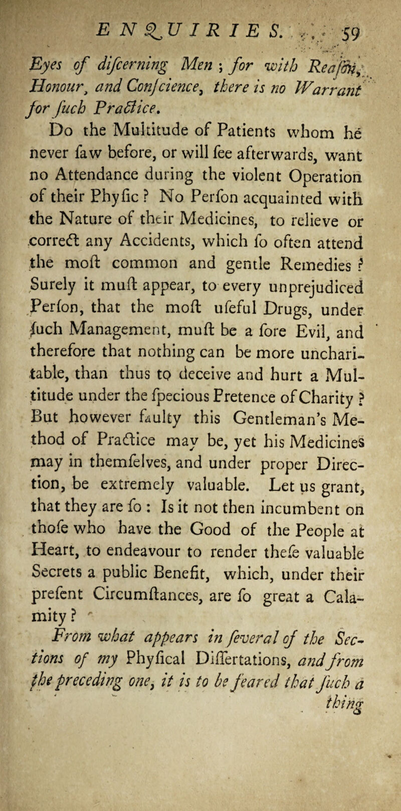 v. i * > ^4 ' ^ ' * Eyes of difcerning Men ; for with Rea/Sk, Honourt and Conjcience^ there is no Warrant for fuch Practice. Do the Multitude of Patients whom he never faw before, or will fee afterwards, want no Attendance during the violent Operation of their Phyfic ? No Perfon acquainted with the Nature of their Medicines, to relieve or correct any Accidents, which lb often attend the moft common and gentle Remedies i Surely it mud appear, to every unprejudiced Perfon, that the moft ufeful Drugs, under fuch Management, muft be a fore Evil, and therefore that nothing can be more unchari¬ table, than thus to deceive and hurt a Mul¬ titude under the fpecious Pretence of Charity ? But however faulty this Gentleman’s Me¬ thod of Pradice may be, yet his Medicines may in themfelves, and under proper Direc¬ tion, be extremely valuable. Let us grant, that they are fo : Is it not then incumbent on thofe who have the Good of the People at Heart, to endeavour to render thefe valuable Secrets a public Benefit, which, under their prefent Circumftances, are fo great a Cala¬ mity ? r From what appears in federal of the Sec¬ tions of my Phyfical Differtations, andfrom the preceding one, it is to be feared that fuch a iking
