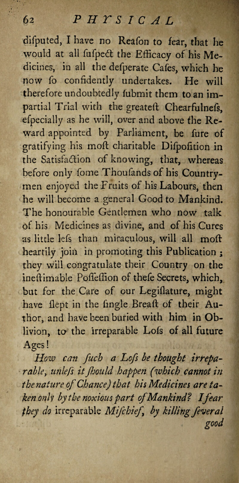 difputed, I have no Reafon to fear, that he would at all fufped: the Efficacy of his Me¬ dicines, in all the defperate Cafes, which he now fo confidently undertakes. He will therefore undoubtedly fubmit them to an im¬ partial Trial with the greatert Chearfulnefs, efpecially as he will, over and above the Re¬ ward appointed by Parliament, be fure of gratifying his moft charitable Difpoiition in the Satisfaction of knowing, that, whereas before only fome Thoufands of his Country¬ men enjoyed the Fruits of his Labours, then he will become a general Good to Mankind. The honourable Gentlemen who now talk of his Medicines as divine, and of his Cures as little lefs than miraculous, will all moft heartily join in promoting this Publication ; they will congratulate their Country on the ineftimable Poffeffion of thefe Secrets, which, but for the Care of our Legiflature, might have flept in the fingle Bread of their Au¬ thor, and have been buried with him in Ob¬ livion, to the irreparable Lofs of all future Ages! How can fuch a Lofs be thought irrepa¬ rable , utilefs it fjould happen (which cannot in the nature of Chance) that his Medicines are ta¬ ken only by the noxious part of Mankind? I fear they do irreparable Mifchief by killing fever al good