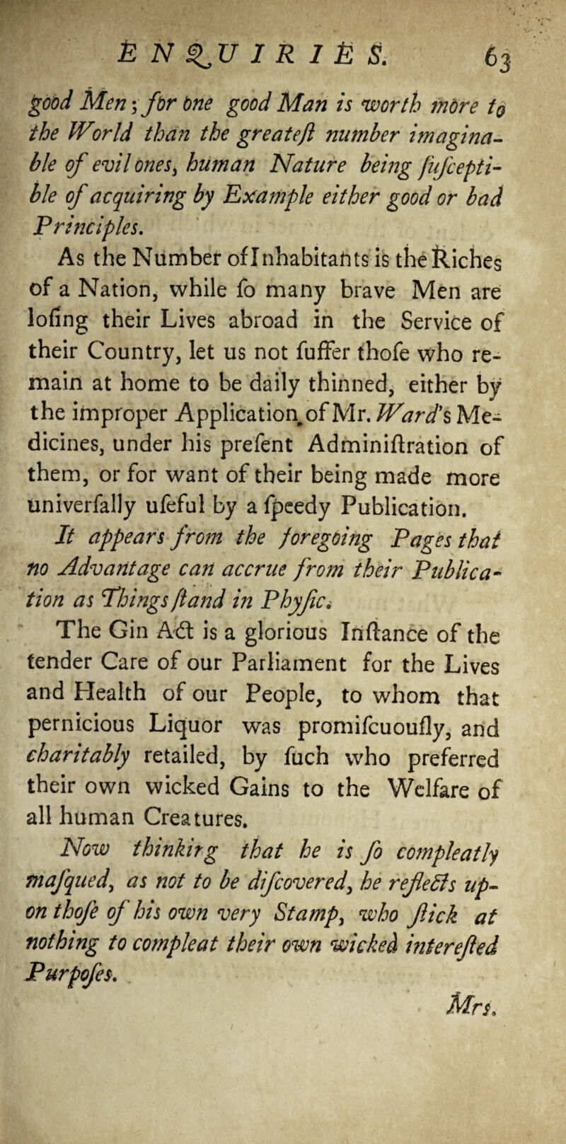 good Men; for one good Man is worth more to the Wor Id than the greatefl number imagina¬ ble of evil ones, human Nature being fufcepti- ble of acquiring by Example either good or bad Principles. As the Number of Inhabitants is thekiches of a Nation, while fo many brave Men are lofing their Lives abroad in the Service of their Country, let us not fuffer thofe who re¬ main at home to be daily thinned, either by the improper Application^Mr. Ward's Me¬ dicines, under his prefent Adminiftration of them, or for want of their being made more univerfally ufeful by a fpeedy Publication. It appears from the foregoing Pages that no Advantage can accrue from their Publica¬ tion as'Things [land in Phyfc, The Gin Ad is a glorious Inflance of the tender Care of our Parliament for the Lives and Health of our People, to whom that pernicious Liquor was promifcuoufly, and charitably retailed, by fuch who preferred their own wicked Gains to the Welfare of all human Creatures. Now thinkirg that he is fo compleatly tnafqued, as not to be difcovered, he refers up¬ on thofe of his own very Stamp, who fick at nothing to compleat their own wicked interefted Purpofes. Mrs.