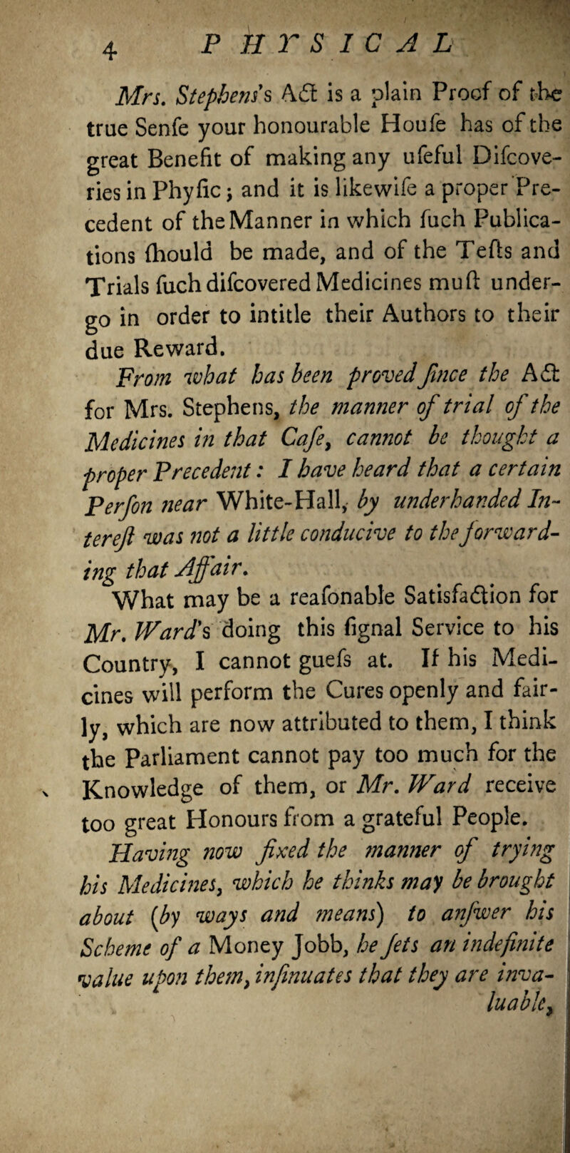 p k r s id a l Mrs. Stephens s Aft: is a plain Proof of the true Senfe your honourable Houfe has of the great Benefit of making any ufeful Difcove- ries in Phyfic; and it is like wife a proper Pre¬ cedent of the Manner in which fuch Publica¬ tions fhould be made, and of the Tefts and Trials fuch difcovered Medicines mud under¬ go in order to intitle their Authors to their due Reward. From what has been provedfince the Aft: for Mrs. Stephens, the manner of trial of the Medicines in that Cafe, cannot be thought a proper Precedent: I have heard that a certain Perfon near White-Hall, by underhanded In- tereft was not a little conducive to the forward- ing that Affair. What may be a reafonable Satisfaction for Mr. Ward's doing this fignal Service to his Country, I cannot guefs at. If his Medi¬ cines will perform the Cures openly and fair¬ ly, which are now attributed to them, I think the Parliament cannot pay too much for the Knowledge of them, or Mr. Ward receive too great Honours from a grateful People. Having now fixed the manner of trying his Medicines, which he thinks may be brought about (by ways and means) to anfwer his Scheme of a Money Jobb, he fits an indefinite value upon them, infinuates that they are inva- luable, ;