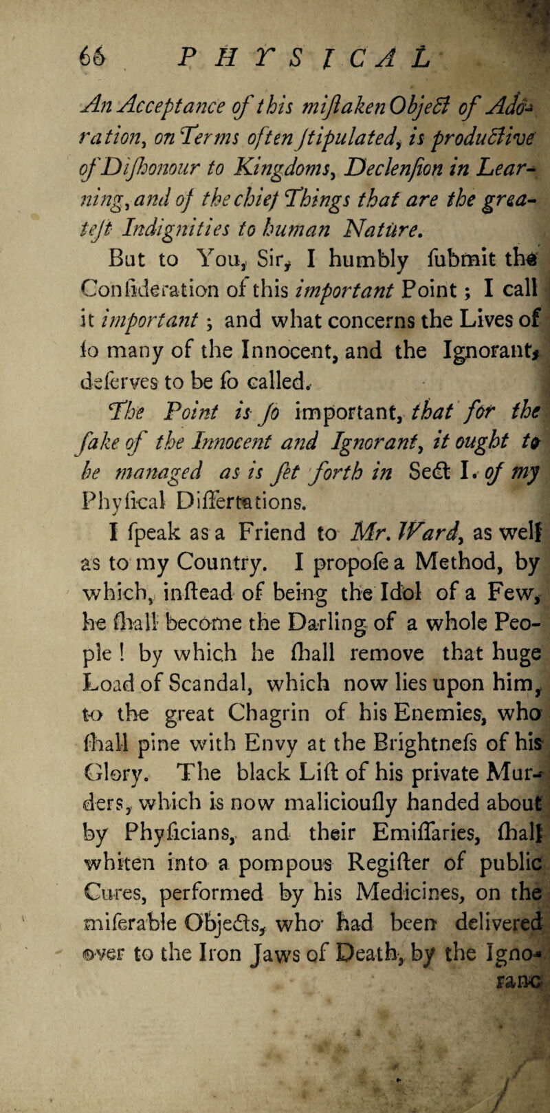 An Accept ance of this mifl alien Objeffi of Ado¬ ration, on Terms often ftipulated, is productive of DiJhonour to Kingdoms, Declenfion in Lear¬ ning, and of the chief Things that are the grea- tejt Indignities to human Nature. But to You, Sir* I humbly fubmit th$ Confideration of this important Point; I call it import ant; and what concerns the Lives of io many of the Innocent, and the Ignorant* deferves to be fo called. The Point is Jo important,/^ for the fake of the Innocent and Ignorant, it ought to he managed as is fet forth in Sedl I. of my Phyfical Differmtions. I fpeak as a Friend to Mr. Ward, as well as to my Country. I propole a Method, by which, in Head of being the Idol of a Few* he fhall become the Darling of a whole Peo¬ ple ! by which he floall remove that huge Load of Scandal, which now lies upon him,, to the great Chagrin of his Enemies, who fhall pine with Envy at the Brightnefs of his Glory. The black Lift of his private Mur¬ ders, which is now malicioufly handed about by Phyficians, and their Emiflaries, fhall whiten into a pompous Regifter of public Cures, performed by his Medicines, on the miferable Obje&s, who- had been delivered over to the Iron Jaws of Death, by the Igno-* ranc / j /