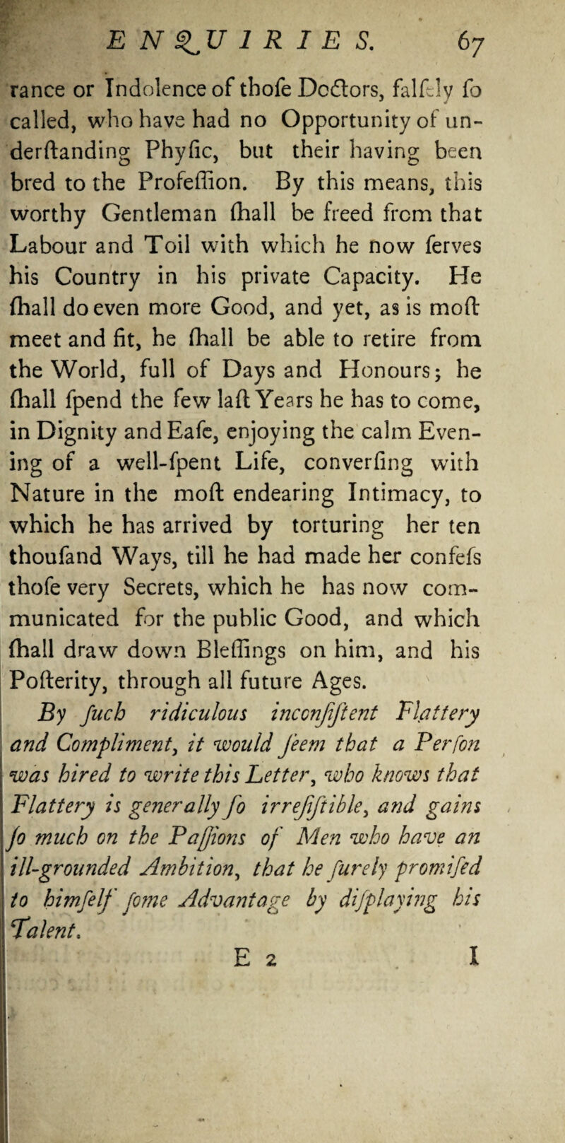 ranee or Indolence of tbofe Doflors, falfelv fo called, who have had no Opportunity of un- derdanding Phyfic, blit their having been bred to the Profeffion. By this means, this worthy Gentleman (hall be freed from that Labour and Toil with which he now ferves his Country in his private Capacity. He (hall do even more Good, and yet, as is mod meet and fit, he (hall be able to retire from the World, full of Days and Honours; he (hall fpend the few lad Years he has to come, in Dignity andEafe, enjoying the calm Even¬ ing of a well-fpent Life, converfing with Nature in the mod endearing Intimacy, to which he has arrived by torturing her ten thoufand Ways, till he had made her confefs thofe very Secrets, which he has now com¬ municated for the public Good, and which (hall draw down Bleffings on him, and his Poderity, through all future Ages. By fucb ridiculous inccnjiftent Flattery and Compliment, it would Jeem that a Perfon was hired to write this Letter, who knows that Flattery is generally fo irrejiftible, and gains fo much on the Pafjions of Men who have an I ill-grounded Ambition, that he purely promifed \ to himfelf fome Advantage by dijplaying his Falent. E 2 .1 1