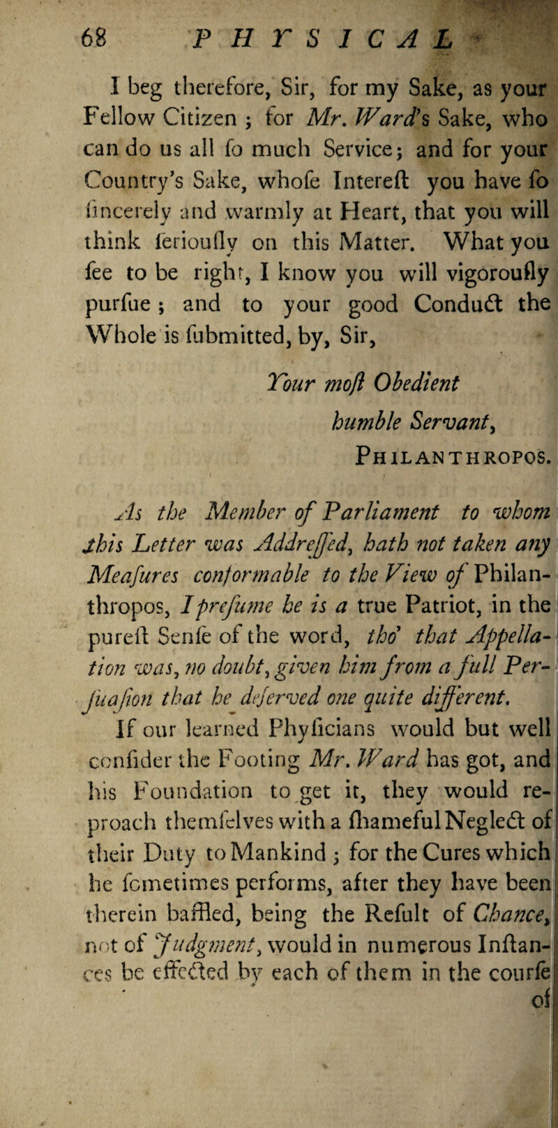 I beg therefore, Sir, for my Sake, as your Fellow Citizen ; tor Mr. Ward’s Sake, who can do us all fo much Service; and for your Country’s Sake, whofe Intereft you have fo fincerely and warmly at Heart, that you will think ferioufly on this Matter. What you fee to be right, I know you will vigoroufly purfue; and to your good Conduct the Whole is (libmitted, by, Sir, Your moft Obedient humble Servant, Philanthropos. As the Member of Parliament to whom jhis Letter was Addreffed, hath not taken any Meafures conformable to the View of Philan¬ thropos, I prefume be is a true Patriot, in the pureil Senfe of the word, thd that Appella¬ tion was, ?io doubt, given him from a full Per- Jnafon that he dejerved one quite different. If our learned Phyficians would but well confider the Footing Mr. Ward has got, and his Foundation to get it, they would re¬ proach themfelves with a fhamefulNegled of their Duty to Mankind ; for the Cures which he femetimes performs, after they have been therein baffled, being the Refult of Chanced not of Judgment, would in numerous Inftan-j ces be effeded by each of them in the courfe ofi