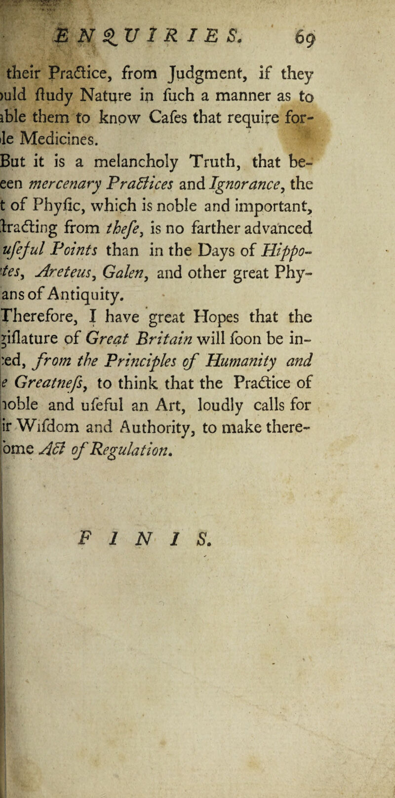 -* Ki l E N 1 R I E S. 69 their Practice, from Judgment, if they >uld ftudy Nature in fuch a manner as to able them to know Cafes that require for- ile Medicines. But it is a melancholy Truth, that be- een mercenary Practices and Ignorance, the t of Phyfic, which is noble and important, Ira&ing from thefey is no farther advanced ufejul Points than in the Days of Hippo- ties* Are tens, Galen, and other great Phy- ansof Antiquity. Therefore, I have great Hopes that the filature of Great Britain will foon be in- :ed, from the Prhiciples of Humanity and e Greatnefs, to think that the Practice of loble and ufeful an Art, loudly calls for jir Wifdom and Authority, to make there- ome Aft of Regulation. . | ' . ‘ ' 1 FINIS.