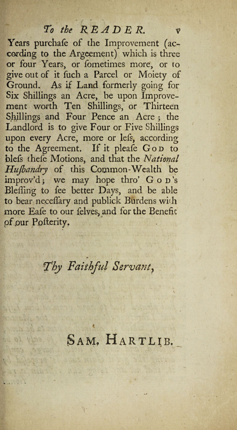 Years purchafe of the Improvement (ac¬ cording to the Argeement) which is three or four Years, or fometimes more, or to give out of it fuch a Parcel or Moiety of Ground. As if Land formerly going for Six Shillings an Acre, be upon Improve¬ ment worth Ten Shillings, or Thirteen Shillings and Four Pence an Acre ; the Landlord is to give Four or Five Shillings upon every Acre, more or lefs, according to the Agreement. If it pleafe God to blefs thefe Motions, and that the National Hujbandry of this Common-Wealth be improv’d; we may hope thro’ God’s Bleffing to fee better Days, and be able to bear neceflary and publick Burdens with more Eafe to our felves, and for the Benefit of .our Pofterity. Thy Faithful Servant, 4 Sam, Hartlib.