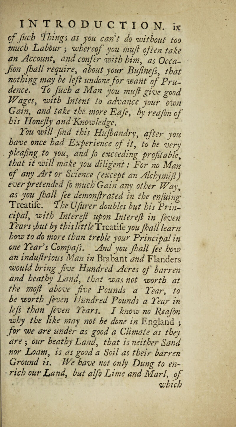 of fuch Things as you can't do without too much Labour; whereof you mujl often take an Account, and confer with him, as Occa- fion Jhall require, about your BufineJ’s, that nothing may be left undone for want of Pru¬ dence. To fuch a Ma?i you mujl give good V/,ages, with Intent to advance your own Gain, and take the more Eafe, by reaj'on of his Honejly and Knowledge. Tou will fnd this Hujbandry, after xou have once had Experience of it, to be very . pleafing to you, and Jo exceeding profitable, that it will make you diligent: For no Man of any Art or Science (except an Alchymifi) ever pretended jo much Gain any other Way, as you Jhall J'ee demonfir at ed in the enj'uing Treatife. I he UJurer doubles but his Prin¬ cipal, with Interefi upon Interejl in [even Tears;but by this little Tvc?Xikyou Jhall learn how to do more than treble your Principal in one Tear’s Compafs. And’'you Jhall fee how an indujlrious Man in Brabant and Flanders would bring five Hundred Acres of barren and heathy Land, that was not worth at the mofi above five Pounds a Tear, to be worth Jeven Hundred Pounds a Tear in lefs than Jeven Tears. I know no Reafon why the like may not be done in England ; for we are under as good a Climate as they are; our heathy Land, that is neither Sand nor Loam, is as good a Soil as their barren Ground is. We have not only Dung to en¬ rich our Land, but aljo Lime and Marl, of which