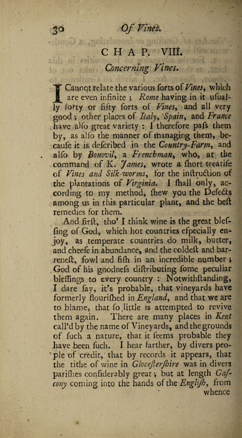 jo Of Vine A CHAP. VIII. Concerning Vines. I Cannot relate the various forts of Vines y which are even infinite ; Rome having in it ufual- ly forty or fifty forts of Vines, and all very good *, other places of Italy, Spain, and France have alfo great variety : I therefore pafs them by> as alfo the manner of managing them, be- caufe it is defcribed in the Country-Farm, and alfo by Bonovil, a Frenchman, who, at the command of K. James, wrote a fhort treatife of Vines and Silk-worms, for the inftru£tion of the plantations of Virginia♦ I fhall only, ac¬ cording to my method, fhew you the Defeats among us in this particular plant, and the belt remedies for them. And firft, tho’ I think wine is the great blef- fing of God, which hot countries efpecially en¬ joy, as temperate countries do milk* butter, and cheefe in abundance, and the coldeft and bar¬ relled:, fowl and fifh in an incredible number ; God of his goodnefs diflributing fame peculiar bleffings to every country : Notwithilanding, I dare fay, it’s probable, that vineyards have formerly flourifhed in England, and that we are to blame, that fo .little is attempted to revive them again. There are many places in Kent call’d by the name of Vineyards, and the grounds of fuch a nature, that it feems probable they have been fuch. I hear farther, by divers peo- ' pie of credit,'that by records it appears, that the tithe of wine in Glocefierjhire was in divers pariGies confiderably great •, but at length Gaf cony coming into the hands of the Englijh, from whence