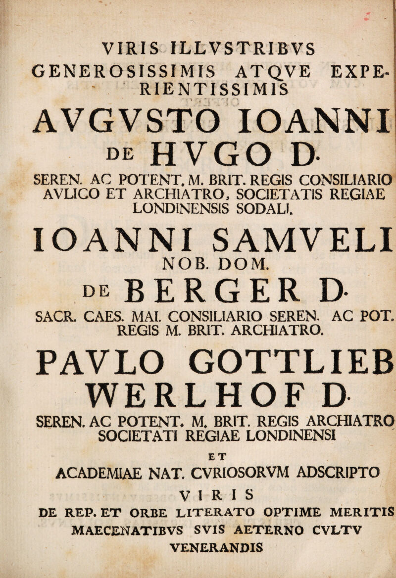 VIRIS ILLVSTRIBVS GENEROSISSIMIS ATQVE EXPE- RIENTISSIM1S AVGVSTO IOANNI de HVGO D SEREN. AC POTENT, M. BRIT. REGIS CONSILIARIO AVLICO ET ARCHIATRO, SOCIETATIS REGIAE LOND1NENSIS SODALI. IOANNI SAMVELI NOB. DOM. de BERGER D SACR. CAES. MAI. CONSILIARIO SEREN. AC POT. REGIS M. BRIT. ARCHIATRO. PAVLO GOTTLIEB WERLHOF D SEREN. AC POTENT* M. BRIT. REGIS ARCHIATRO SOCIETATI REGIAE LOND1NENSI ET ACADEMIAE NAT. CVRIOSORVM ADSCRIPTO VIRIS DE REP. ET ORBE LITERATO OPTIME MERITIS MAECENATIBVS SVIS AETERNO CVLTV VENERANDIS