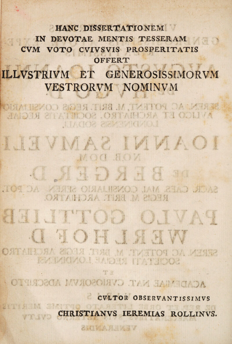 HANC, DISSERTATIONEM IN DEVOTAE MENTIS TESSERAM CVM VOTO CVIVSVIS PROSPERITATIS OFFERT -- • m f ■ •* / := • ‘ \ ILLVSTRIVM Et GENEROSISSLMORVxM VESTRORVM NOMINVM •' i 'i f: i* ? ? < •: -l : t , • U ■ n<VV; ?* r I.: w 4 ‘ i m ..4. t c * ~ / ; / ? ■ ; , ii * ,r ? ; ■■ v/; • \ * ■ -e' J'. ^ ■’ > ;>i r 1 f l : «■i*» $ I t ;4, - «< k t» T’ f! ' P ■» * -i t . \ :  T V V' X ■ - s CVLTOR OBSERVANTIS SI MVS C ' ? - v *' v '■ « } » r _ „.v. CHRISTIANVS IEREMIAS ROLLINVS.