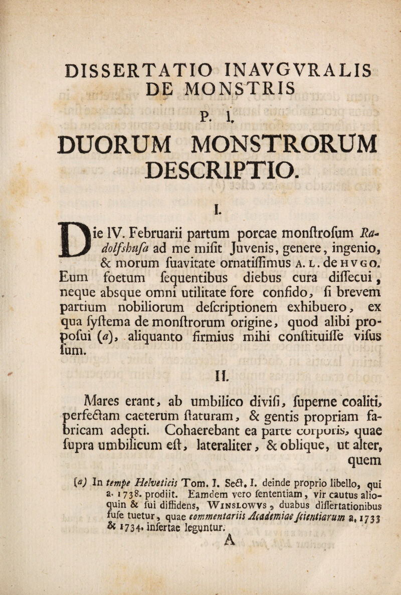 DISSERTATIO INAVGVRALIS DE MONSTRIS P. 1. DUORUM MONSTRORUM DESCRIPTIO. L Die IV. Februarii partum porcae monftrofum Ra- dolfshufa ad me mifit Juvenis, genere, ingenio, & morum fuavitate ornatifiimus a. l. de hvgo. Eum foetum fequentibus diebus cura diflecui, neque absque omni utilitate fore confido, fi brevem partium nobiliorum defcriptionem exhibuero, ex qua fyftema demonftrorum origine, quod alibi pro- pofui («), aliquanto firmius mihi conftituifle vifus lum. II. Mares erant, ab umbilico divifi, fuperne coaliti, perfe£lam caeterum flaturam, & gentis propriam fa¬ bricam adepti. Cohaerebant ea parte corporis, quae fupra umbilicum eft, lateraliter, & oblique, ut alter, quem W In tempe Helveticis Tom. I. I. deinde proprio libello, qui ^ 173prodiit. Eamdem vero fententiam, vir cautus alio— quin & fui diffidens, Winslowvs 9 duabus diflertationibus fufe tuetur, quae commentariis Academiae Jcicntiarum a» 1735 & 1734» infertae leguntur. A