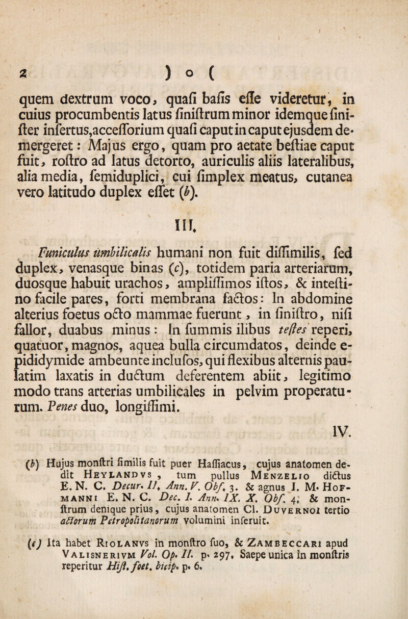 / 2 ) O ( quem dextrum voco, quafi bafis elle videretur, in cuius procumbentis latus finiftrum minor idemque fini- fter infertus,accefforium quafi caput in caput ejusdem de¬ mergeret : Majus ergo , quam pro aetate beftiae caput fuit, roftro ad latus detorto, auriculis aliis lateralibus, alia media, femiduplici, cui fimplex meatus, cutanea vero latitudo duplex efiet (£). ISI, Funiculus umbilicalis humani non fuit difiimilis, fed duplex, venasque binas (c), totidem paria arteriarum, duosque habuit urachos, ampliflimos iftos, & intefti- no facile pares, forti membrana fadtos: In abdomine alterius foetus o&o mammae fuerunt, in finiftro, nifi fallor, duabus minus: In fummis ilibus teflesreperi, quatuor, magnos, aquea bulla circumdatos, deinde e- pididymide ambeunte inclufos, qui flexibus alternis pau- latim laxatis in du&um deferentem abiit, legitimo modo trans arterias umbilicales in pelvim properatu¬ rum. Penes duo, longiffimi. IV. (b) Hujus monftri fimilis fuit puer Haffiacus, cujus anatomen de- dit Heylandvs , tum pullus Menzelio didlus E. N. C. Decur. //* Anti. F, Obf< 3. & agnus I. M» Hof- manni E. N. C. Dec. 1. Ann. IX. X. Obf. 4; & mon- ftrum denique prius, cujus anatomen Cl. Duvernoi tertio aliorum Petropolitanorum volumini inferuit. (f) Ita habet Riolanvs in monftro fuo, & Zameeccari apud Valisnerivm Vol. Op* /A p* 297, Saepe unica in monftris xeperitur Hijl.foet. buipu p. 6. /