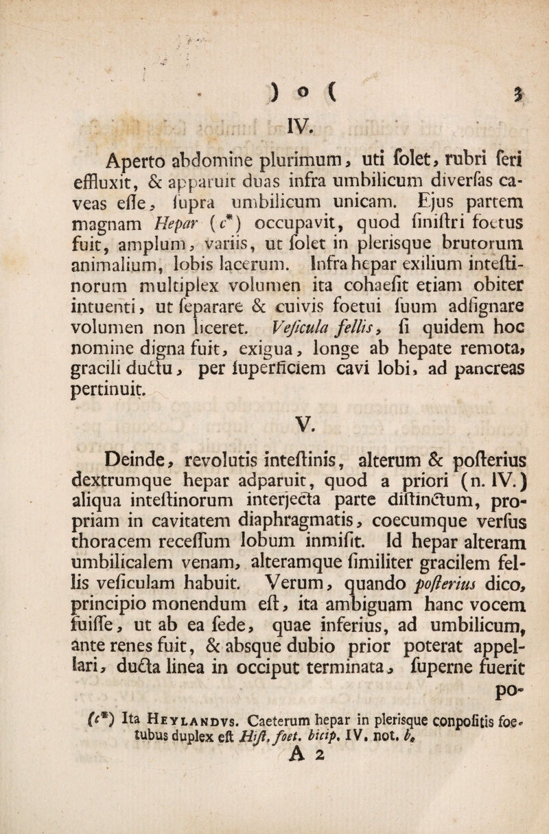 IV. Aperto abdomine plurimum, uti folet, rubri feri effluxit, & apparuit duas infra umbilicum diverfas ca¬ veas ede, iupra umbilicum unicam. Ejus partem magnam Hepar (t*) occupavit, quod finiftri foetus fuit, amplum, variis, ut folet in plerisque brutorum animalium, lobis lacerum. Infra hepar exilium intefti- norurn multiplex volumen ita cohaefit etiam obiter intuenti, ut feparare & cuivis foetui fuum adlignare volumen non liceret. Veficula fellis, ii quidem hoc nomine digna fuit, exigua, longe ab hepate remota, gracili dudtu, per iuperficiem cavi lobi, ad pancreas pertinuit.^. . / : ■ V. Deinde, revolutis inteftinis, alterum & pofterius dextrumque hepar adparuit, quod a priori (n. IV.) aliqua intertinorum interjecta parte diftimZtum, pro¬ priam in cavitatem diaphragmatis, coecumque verfus thoracem recedum lobum inmifit. Id hepar alteram umbilicalem venam, alteramque dmiliter gracilem fel¬ lis veficulam habuit. Verum, quando pofterius dico, principio monendum eft, ita ambiguam hanc vocem fu i fl e, ut ab ea fede, quae inferius, ad umbilicum, ante renes fuit, & absque dubio prior poterat appel¬ lari, ducta linea in occiput terminata, fuperne fuerit po- (H) Ita Hevlandvs. Caeterum hepar in plerisque conpofitis foe> tubus duplex eft , bicip. IV, not, b0 A 2