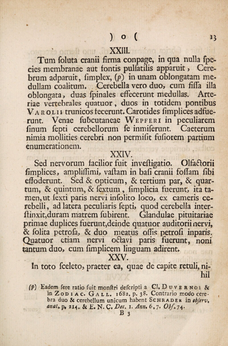 XXIII. Tum foluta cranii firma conpage, in qua nulla fpe- cies membranae aut fontis pulfatilis apparuit, Cere¬ brum adparuit, fimplex, (p) in unam oblongatam me- dullaro coalitum. Cerebella vero duo, cum fifla illa oblongata, duas fpinales effecerunt medullas. Arte¬ riae vertebrales quatuor, duos in totidem pontibus Varolii trunicos fecerunt. Carotides fimplices adfue¬ runt. Venae fubcutaneae Wepferi in peculiarem finum fepti cerebellorum fe inmifernnt. Caeterum nimia mollities cerebri non permifit fufiorem partium enumerationem. .. XX!V- Sed nervorum facilior fuit inveftigatio. Olfaflorii fimplices, ampliffimi, vaftam in bafi cranii foffam fibi effoderunt. Sed & opticum, & tertium par, & quar¬ tum, & quintum, & fextum , fimplicia fuerunt, ita ta¬ men, ut fexti paris nervi infolito loco, ex cameris ce¬ rebelli , ad latera peculiaris fepti, quod cerebella inter- ftinxit,duram matrem fubirent. Glandulae pituitariae primae duplices fuerunt,deinde quatuor auditorii nervi, & folita petrofa, & duo meatus offis petrofi inparis. Quatuor etiam nervi oflavi paris fuerunt, noni tantum duo, cum fimplicem linguam adirent. XXV. In toto fceleto, praeter ea, quae de capite retuli, ni¬ hil (p) Eadem fere ratio fuit monftri defcripti a CKDuvernoi & in Z o d 1 a c. G a l 1, 1682* p. 3 S. Contrario modo cere- bra duo & cerebellum unicum habent Schrader in ebjerv* anat¥p« 214, & E. N, C. Bec, 1. Ann* 6*7, Obf+j4»