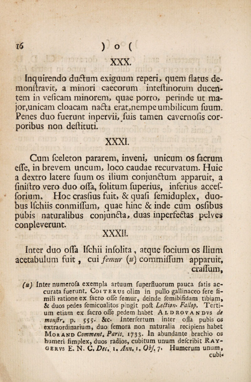 XXX. Inquirendo du&um exiguum reperi, quem flatus de- monllravit, a minori caecorum inreftinorutn ducen¬ tem in velicam minorem, quae porro, perinde ut ma¬ jor,unicam cloacam na&a erat,nempe umbilicum fuum. Penes duo fuerunt inpervii, fuis tamen cavernofis cor¬ poribus non deftituti. XXXI. Cum fceleton pararem, inveni, unicum os facrum efle, in brevem uncum, loco caudae recurvatum. Huic a dextro latere fuum os ilium conjun&um apparuit, a finiflro vero duo ofla, folitum fuperius, inferius accef- forium. Hoc crasfius fuit, & quali femiduplex, duo¬ bus llchiis conmiflum, quae hinc & inde cum osfibus pubis naturalibus conjuncta, duas inperfectas pelves conpleverunt. XXXII. Inter duo ofla Ifchii infolita, atque focium os Ilium acetabulum fuit, cui femur [u) commiflum apparuit, craflum, (u) Inter numerofa exempla artuum fuperfluorum pauca fatis ac¬ curata fuerunt. Coi te rus olim in pullo gallinaceo fere ff- mili ratione ex facro offe femur, deinde femibifidam tibiam, & duos pedes femicoalitos pingit poli Leftion* Fallop. Terti¬ um etiam ex facro ode pedem habet Aldrovandvs de monftr♦ p, 555. &c. Interfertum inter offa pubis os extraordinarium, duo femora non naturalia recipiens habet Morand Commenta Faris, 1733. In abundante brachio os humeri fimplex, duos radios, cubitum unum defcribit Ray- oervs E. N. C. Dec> 1« Ann% i* Qbf. 7* Humerum unum, cubi*