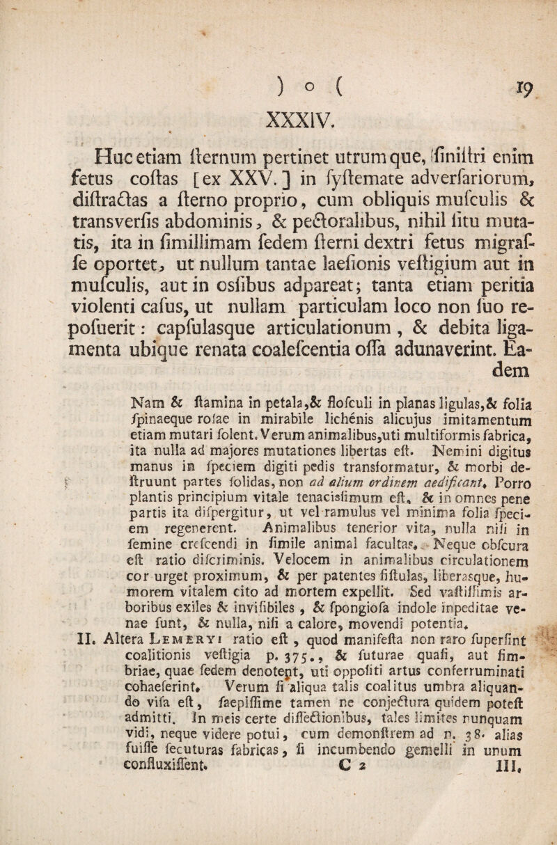 XXXIV. Huc etiam llernum pertinet utrum que, (finiitri enim fetus coftas [ex XXV.] in fyftemate adverfariorum, diftradas a fterno proprio, cum obliquis mufculis & transverfis abdominis, & peroralibus, nihil litu muta¬ tis, ita in fimillimam fedem demi dextri fetus migraf- fe oportet> ut nullum tantae laelionis veftigium aut in mufculis, aut in oslibus adpareat; tanta etiam peritia violenti caius, ut nullam particulam loco non luo re- pofuerit: capfulasque articulationum , & debita liga¬ menta ubique renata coalefcentia offa adunaverint. Ea¬ dem Nam & flamina in petala,& flofculi in planas ligulas,& folia ipinaeque rolae in mirabile lichenis alicujus imitamentum etiam mutari folent Verum animalibus,uti multiformis fabrica, ita nulla ad majores mutationes libertas eft. Nemini digitus manus in fpeciem digiti pedis transformatur, & morbi de- f ftruunt partes folidas, non ad alium ordinem aedificant♦ Porro plantis principium vitale tenacisfimum eft, H in omnes pene partis ita difpergitur, ut vel ramulus vel minima folia /ped¬ em regenerent, Animalibus tenerior vita, nulla nili in femine crefcendi in fimile animal facultas* Neque obfcura eft ratio difciiminis. Velocem in animalibus circulationem cor urget proximum, h per patentes fiftulas, liherasque, hu¬ morem vitalem cito ad mortem expellit. Sed vaftif fimis ar¬ boribus exiles h invifibiles, & fpongiofa indole inpeditae ve¬ nae funt, U nulla, nili a calore, movendi potentia* II. Altera Lem er y i ratio eft , quod manifefta non raro fuper/int coalitionis veftigia p. 375., & futurae quali, aut fim¬ briae, quae fedem denotept, uti oppoliti artus conferruminati cohaeferint# Verum fi aliqua talis coalitus umbra aliquan¬ do vifa eft, faepiftime tamen ne conjedura quidem poteft admitti. In meis certe diftediombus, tales limites nunquam vidi, neque videre potui, cum demonftrem ad n. 38- alias fuilfe fecuturas fabricas, fi incumbendo gemelli in unum confluxifTent* C 2 IIS,