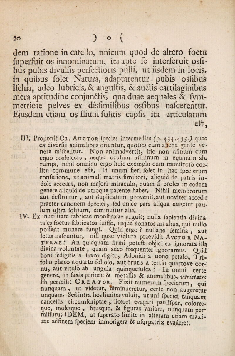 dem ratione in catello, unicam quod de altero foetu luperfuit os innominatum, ita apte i'e interferuit osfi- bus pubis divulfis perferioris pulli, ut iisdem in locis, in quibus folet Natura, adaptarentur pubis osiibus Ifchia, adeo lubricis, & anguftis, & audis cartilaginibus mera aptitudine conjundis, qua duae aequales & fym- metricae pelves ex dislimilibus osiibus nafcerentur. Ejusdem etiam os Ilium foiitis caplis ita articulatum eft, IITc» Proponit Cl. Auctor fpecies intermedias (p. 434.43$,) quae ex di aeriis animalibus oriuntur, quoties cum aliena gente ve¬ nere mifcentur. Non animadvertit, hic non afinum cum equo coalefcere , neque oculum afininum in equinum ab« rumpi, nihil omnino ergo huic exemplo cum monftrofo coa¬ litu commune efie. Id unum fieri folet in hac Ipecierum confulione, ut animali matris limiliori, aliquid de patris in¬ dole accedat, non majori miraculo, quam fi proles in eodem genere aliquid de utroque parente habef. Nihil membrorum aut deftruitur , aut duplicatum provenit,aut noviter accedit praeter canonem ipeciei, fed unice pars aliqua augetur pau¬ lum ultra folitum, diminuitur alia. IT. Ex inutilitate fabricae monftrofae arguit; nulla fapientia divina tales foetus fabricatos fuille, iisque donatos artubus, qui nullo pofient munere fungi. Quid ergo ? nullane femina , aut fetus nafcuntur, nili quae vidura praevidit Avcto r Na- tvrae? An quidquam firmi potefi: objici ex ignorata illa divina voluntate , quam adeo frequenter ignoramus. Quid boni fedigitis a fexto digito, Adonidi a nono petalo, Tri¬ folio phaeo aquarto foliolo, aut brutis a tertio quartove cor¬ nu, aut vitulo ab ungula quinquefulca ? Insomni certe genere, in faxis perinde & metallis & animalibus, varietates fibipermifit Creator. Fixit numerum fpecierum, qui nunquam , ut videtur, diminueretur, certe non augeretur unquam. Sed intra hos limites voluit, ut uni fpeciei tanquam cancellis circumfcriptae , liceret evagari paulifper, colores* que, molesque , fitusque, & figuras variare, nunquam per* mifturus I DEM, ut fuperato limite in alteram etiam maxi¬ me adfinem fpeciera itimorigera & ufyrpatrix evaderets