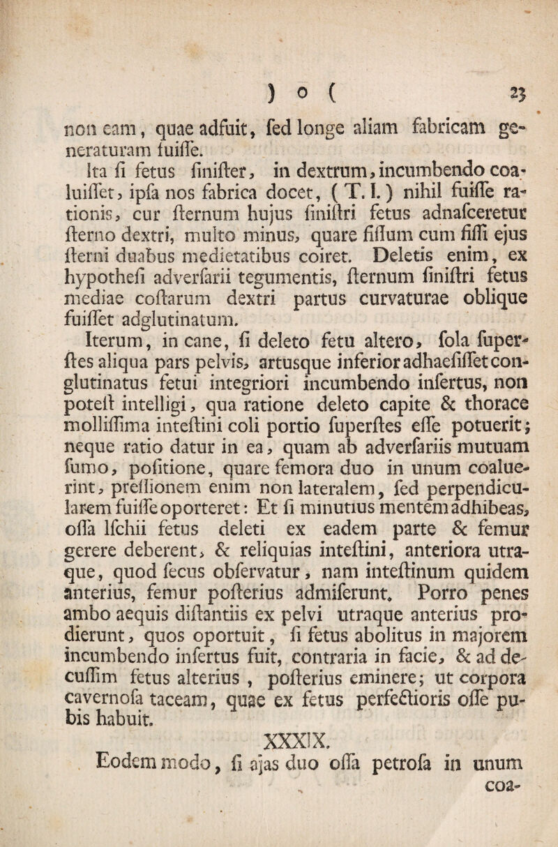 non eam, quae adfuit, fed longe aliam fabricam ge¬ neraturam fuiffe. Ita fi fetus finifter, in dextrum , incumbendo coa- luifiet, ipfa nos fabrica docet, ( T. I.) nihil fuiffe ra¬ tionis, cur fternum hujus iiniftri fetus adnafceretur fierno dextri, multo minus, quare fifium cum fiifi ejus fierni duabus medietatibus coiret. Deletis enim, ex hypothefi adverfarii tegumentis, fternum finiftri fetus mediae coftarum dextri partus curvaturae oblique fuiffet adglutinatum. Iterum, incane, fi deleto fetu altero, fola fuper- ftes aliqua pars pelvis, artusque inferior adhaefifletcon¬ glutinatus fetui integriori incumbendo infertus, non poteft intelligi, qua ratione deleto capite & thorace molliftima inteftini coli portio fuperftes effe potuerit; neque ratio datur in ea, quam ab adverfariis mutuam fumo, pofitione, quare femora duo in unum coalue¬ rint , preflionem enim non lateralem, fed perpendicu¬ larem fuiffe oporteret: Et fi minutius mentem adhibeas, ofla Ifchii fetus deleti ex eadem parte & femur gerere deberent, & reliquias inteftini, anteriora utra¬ que , quod fecus obfervatur, nam inteftinum quidem anterius, femur pofterius admiferunt. Porro penes ambo aequis diftantiis ex pelvi utraque anterius pro¬ dierunt , quos oportuit, fi fetus abolitus in majorem incumbendo infertus fuit, contraria in facie, & ad de- cuffim fetus alterius , pofterius eminere; ut corpora cavernofa taceam, quae ex fetus perfe&ioris offe pu¬ bis habuit. XXXIX. Eodem modo, fi ajas duo offa petrofa in unum eoa-