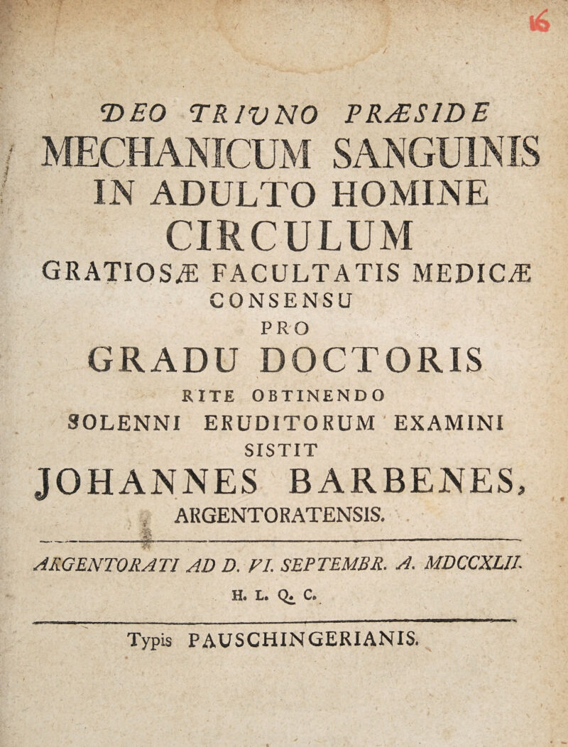‘DEO TRIVNO PRAESIDE IN ADULTO HOMINE CIRCULUM GRATIOSAE FACULTATIS MEDICA CONSENSU PRO GRADU DOCTORIS • \ RITE OBTINENDO SOLENNI ERUDITORUM EXAMINI > • -- \ • SISTIT JOHANNES BARBENES, ARGENTORATENSIS. . -1|-----—----- ARGENTORATI AD D. VI. SEPTEMBR. A. MDCCXLIl H. L. Q. C. .mmmmrnttmmm_-_—_- ___ *v Typis PAUSCHINGERIANIS.