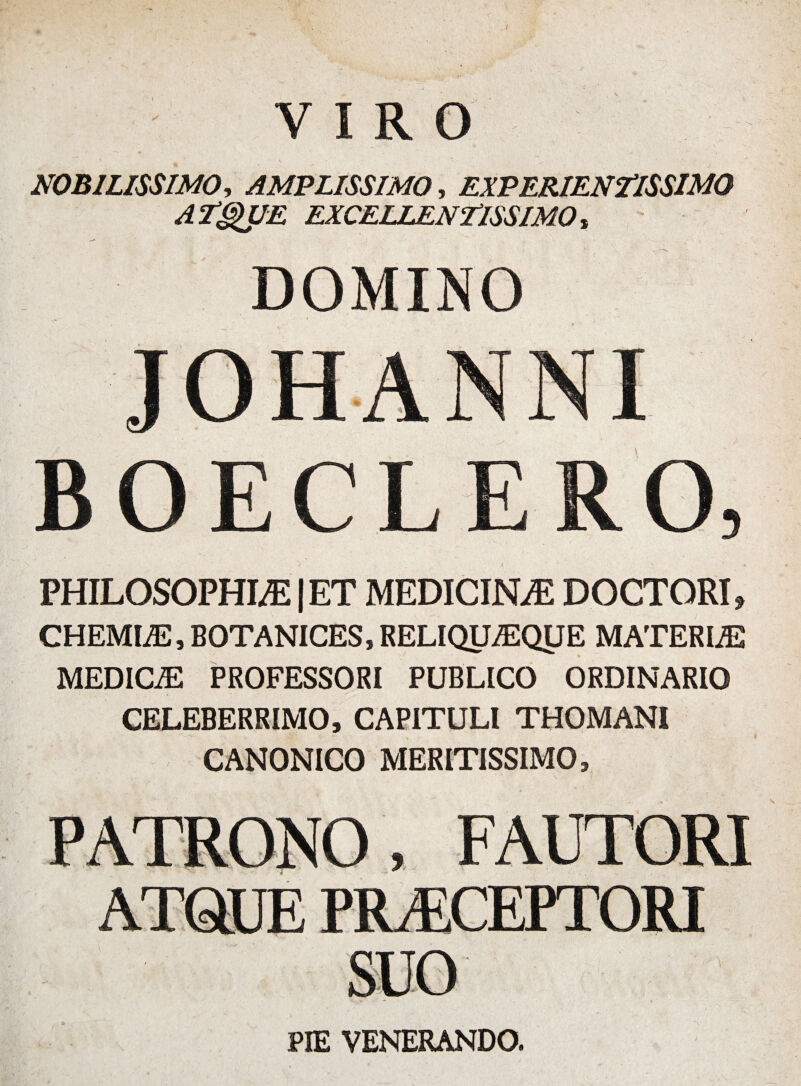 VIRO NOBILISSIMO, AMPLISSIMO, EXPERIENTISSIMO ATQUE EXCELLENTISSIMO, DOMINO BOECLERO, PHILOSOPHI® |ET MEDICINAE DOCTORI, CHEMLE, BOTANICES, RELIQUAEQUE MATERIA MEDICiE PROFESSORI PUBLICO ORDINARIO CELEBERRIMO, CAPITULI THOMANI CANONICO MERITISSIMO, PATRONO, FAUTORI ATQUE PR/ECEPTORI PIE VENERANDO.