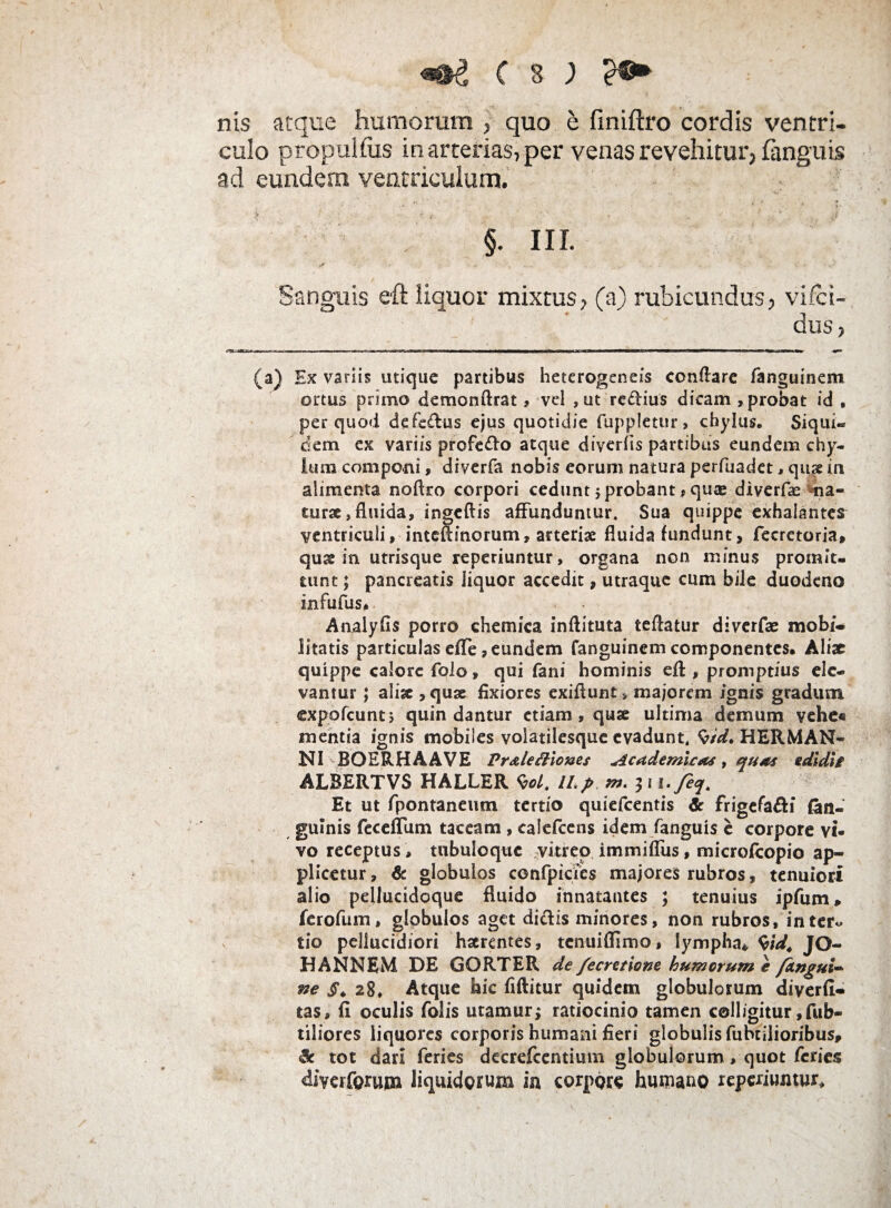 ( s J e®* nis atque humorum , quo e finiftro cordis ventri¬ culo propullus in arterias, per venas revehitur, (anguis ad eundem ventriculum. • * • . ,■ * ■ ’ * §. III. Sanguis eft liquor mixtus, (a) rubicundus, vifci- ! dus, (a) Ex variis utique partibus heterogeneis conflare fanguinem ortus primo demonftrat, vel ,ut redius dicam ,probat id , per quod defedus ejus quotidie fuppletur, chylus. Siqui- dem ex variis profedo atque diverfis partibus eundem chy¬ lum componi, diverfa nobis eorum natura perfuadet, qus in alimenta noflro corpori cedunt ; probant > quse diverfa na¬ turae, fluida, ingeftis affunduntur. Sua quippe exhalantes ventriculi, intcflinorum, arteriae fluida fundunt, fecretoria, quse in utrisque reperiuntur, organa non minus promit, uint; pancreatis liquor accedit, utraque cum bile duodeno infufus* Analyfis porro chemica inftituta teflatur diverfae mobi¬ litatis particulas efle, eundem fanguinem componentes. Aliae quippe calore folo, qui fani hominis eft , promptius ele¬ vantur ; aliae , quae fixiores exiflunt, majorem ignis gradum expofeunt; quin dantur etiam , quae ultima demum vche« mentia ignis mobiles voiatilesque evadunt. $/d. HERMAN- NI BOERHAAVE Pr ale itiones Academicas, quas edidit' ALBERTVS HALLER W. ILp m. 3 1 i-Jeq. Et ut fpontaneum tertio quiefeentis & frigefadi fan- gulnis feceffum taceam, calefcens idem fanguis e corpore vi¬ vo receptus, tubuloque vitreo immifliis, microfcopio ap¬ plicetur , & globulos confpicies majores rubros, tenuiori alio pellucidoque fluido innatantes ; tenuius ipfum* ferofum, globulos aget didis minores, non rubros, inter* tio pellucidiori haerentes, tenuifflmo, lympha* W. JO- HANNEM DE GORTER de/ecretlone humorum e fangui- ne §. 28, Atque hic flftitur quidem globulorum diyerfl- tas, fi oculis folis utamur; ratiocinio tamen colligitur Sub¬ tiliores liquores corporis humani fieri globulis fubtiiioribus, & tot dari feries decrefcentium globulorum, quot feries ^iverferupa liquidorum ia corpore humano reperiuntur