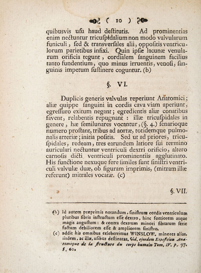 ( io ) quibusvis ufii haud deftitutis. Ad prominentias enim ne£luntur tricufpidalium non modo valvularum funiculi , fed & transverlales alii, oppolitis ventricu¬ lorum parietibus infixi. Quin ipfae lacunae venula¬ rum orificia tegunt, cordialem languinem facilius tanto fundentium, quo minus irruentis, venofi, fan- guinis impetum fiiftinere coguntur, (b) §. V L Duplicis generis valvulas reperiunt Anatomici; aliae quippe (anguini in cordis cava viam aperiunt, egrefiuro exitum negant; egredientis aliae conatibus favent, relabentis repugnant : illae rricufpidales in genere , hae femilunares vocantur, (§. 4.) fenarioque numero proflant, tribus ad aortae, totidemque pulmo¬ nalis arteriae; initia politis. Sed ut ad priores, tricu- Ipidaies, redeam, tres earundem latiore lui termino auriculari ne&untur ventriculi dexrri orificio, altero carnofis didti ventriculi prominentiis agglutinato. His fun£tione nexuque fere firniles lunt finiftri ventri¬ culi valvulae duae, ob figuram imprimis, (mitram illae referunt) mitrales vocatae, (c) * ' §. VII. (h) Itl autem praeprfmis notandum , finiftruna cordis ventriculum pluribus fibris inftruftum efie dextro, hinc fortiorem atque magis anguftum: 6c contra dextrum minori fibrarum ferie fa&um debiliorem efie & ampliorem finiftro. (c) addit his omnibus celeberrimus WINSLOW. minores alias, iisdem, ac illae, ufibus deftinatas* $id4 ejusdem Expcjftio» An** tomicfue d$ U ftrutiHre du cerps humtin Tem, IV* p* 97* $ * €0p