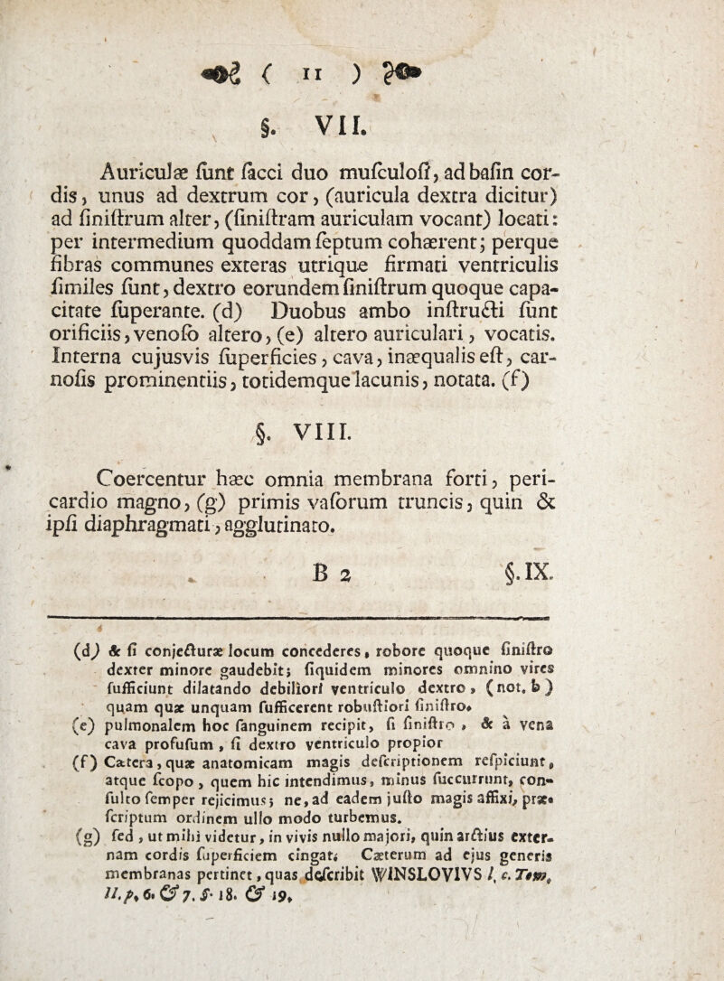 «•2 < >i ) ?e» §. VII. Auriculae funt faeci duo mufculofi, adbafin cor¬ dis , unus ad dextrum cor, (auricula dextra dicitur) ad finiffrum alter, (finiftram auriculam vocant) locati: per intermedium quoddam feptum cohaerent; perque fibras communes exteras utrique firmati ventriculis fimiles funt, dextro eorundem finiftrum quoque capa¬ citate fuperante. (d) Duobus ambo inftru£H fiint orificiis, venofo altero, (e) altero auriculari, vocatis. Interna cujusvis fuperficies, cava, inaequaliseft, car- nofis prominentiis, totidemque lacunis, notata, (f) ,§. VIII. Coercentur haec omnia membrana forti, peri¬ cardio magno, (g) primis vafbrum truncis, quin & ipfi diaphragmati, agglutinato. B 2 §. IX. (d) & fi conjefturse locum concederes» robore quoque finiftro dexter minore gaudebit5 fiquidem minores omnino vires fuificiunt dilatando debiliori ventriculo dextro» (not, b) quam quae unquam fufficerent robuftior! finifiro* (e) pulmonalem hoc fanguinem recipit, fi finifho , & a vena cava profufum , fi dextro ventriculo propior (f) C&tcr,3 , quae anatomicam magis deferiptionem refpiciunt^ atque fcopo, quem hic intendimus, minus fuccurrunt, eon- fulto femper rejicimus; ne, ad eadem jufio magis affixi» prat* feriptum ordinem ullo modo turbemus* (g) fed , ut mihi videtur, in vivis nullo majori, quin ar&ius exter¬ nam cordis fuperficiem cingat* Caeterurn ad ejus generis membranas pertinet,quas dderibit WiNSLOVlVS /, 1.7>j»#