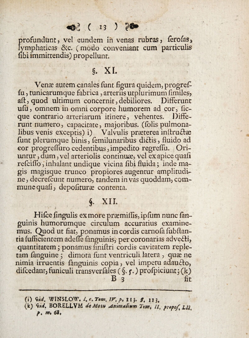 profundunt, vel eundem in venas rubras, fero fas* lymphaticas &c. (modo conveniant cum particulis fibi immittendis) propellunt, §. XI. Venas autem canales (unt figura quidem, progref- fu, tunicarumque fabrica, arteriis utplurimum fimiles, aft,quod ultimum concernit,debiliores. Differunt ufii, omnem in omni corpore humorem ad cor, fic- que contrario arteriarum itinere, vehentes. Diffe¬ runt numero, capacitate, majoribus, (folis pulmona¬ libus venis exceptis) i) Valvulis praeterea inflructse funt plerumque binis, femilunaribus dictis, fluido ad cor progreflurocedentibus,impedito regreffu. Ori¬ untur , dum, vel arteriolis continuas, vel ex apice quafi refciffo, inhalant undique vicina fibi fluida; inde ma¬ gis magisque trunco propiores augentur amplitudi¬ ne, decrelcunt numero, tandem in vas quoddam, com¬ mune quafi, depoliturae contenta. §. XII, Hifce fingulis ex more praemiffis, ipfum nunc /an¬ guinis humorumque circulum accuratius examine¬ mus. Quod ut fiat, ponamus in cordis camofa fubflan- tia fufficientem adeffe (anguinis, per coronarias advefti, quantitatem; ponamus finiftri cordis cavitatem reple¬ tam (anguine ; dimota (unt ventriculi latera , quae ne nimia irruentis (anguinis copia, vel impetu adaufto, difcedanr, funiculi transverfales ( §. f.) prolpiciunt; (k) B 3 fit (i) WIN$LO\Y'# l.c»Tom, IF* p* IIJ. §< nj, (k) BORELLVM dcMem Anmalwm Tm, II, frcpo/% LIL f ♦ m 6?*