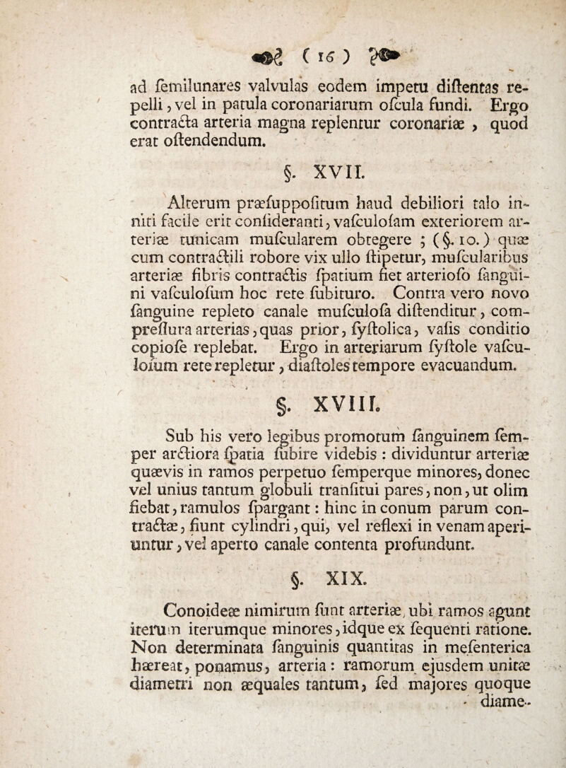 (k?) ?©►' * > '*■ __ aci femilunares valvulas eodem impetu diftentas re¬ pelli , vel in patula coronariarum ofcula fundi. Ergo contraita arteria magna replentur coronariae , quod erat oftendendum. §. XVII. Alterum praefuppofitum haud debiliori talo in~ niti facile erit confideranti, vafculolam exteriorem ar¬ teriae tunicam mufeularem obtegere ; (§. io.) quae cum contraCtili robore vix ullo ftipetur, mufcularibus arteriae fibris contraitis fpatium fiet arteriofo fangui- ni vafculofitm hoc rete fiibituro. Contra vero novo (anguine repleto canale mufculola diftenditur, com- preflura arterias, quas prior, fyitolica , vafis conditio copiofe replebat. Ergo in arteriarum fyftole vafcu- loium rete repletur, diaftoles tempore evacuandum. • y §. XVIII. Sub his vero legibus promorum fanguinem lem- per arCtiora fpatia fubire videbis : dividuntur arteriae quaevis in ramos perpetuo femperque minores, donec vel unius tantum globuli tranfitui pares, non, ut olim fiebat, ramulos fpargant: hinc in conum parum con¬ tractae , fiunt cylindri, qui, vel reflexi in venam aperi¬ untur , vel aperto canale contenta profundunt. •c ..... . §. XIX. Conoideae nimirum fiint arteriae, ubi ramos agunt iterum iterumque minores, idque ex fequenri ratione. Non determinata languinis quantitas in mefenterica haereat, ponamus, arteria: ramorum ejusdem unitae diametri non aequales tantum, fed majores quoque - diame-