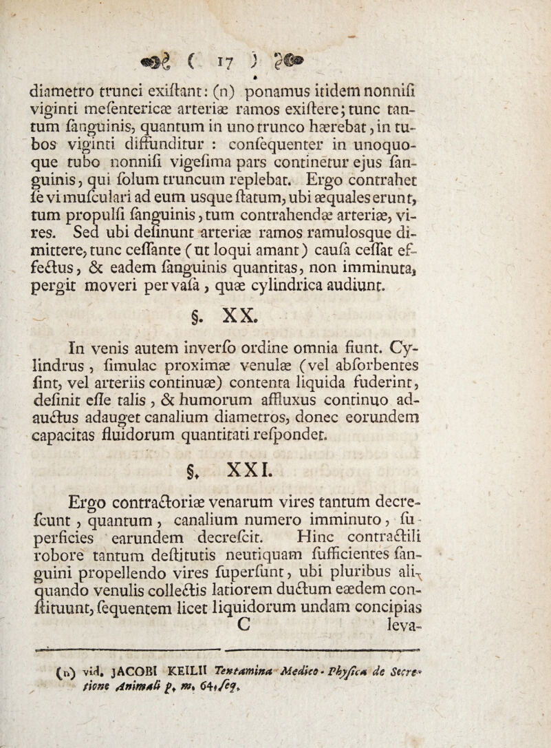 \«®g C 57 ) e-C® > / \ •- * diametro trunci exiftant: (n) ponamus itidem nonnifi viginti mefentericae arteri.se ramos exiftere; tunc tan¬ tum languinis, quantum in uno trunco haerebat, in tu¬ bos viginti diffunditur : conlequenter in unoquo¬ que tubo nonnifi. vigefima pars continetur ejus (an¬ guinis, qui Iblum truncum replebat. Ergo contrahet (e vi mufculari ad eum usque flatum, ubi aequales erunt, tum propulfi languinis, tum contrahendae arteriae, vi¬ res. Sed ubi delinunt arteriae ramos ramulosque di¬ mittere, tunc ceflante C ut loqui amant) caula ceflat ef- fe&us, & eadem languinis quantitas, non imminuta, pergit moveri pervala, quae cylindrica audiunt. §. X X. In venis autem inverlo ordine omnia fiunt. Cy¬ lindrus , fimulac proximae venulae (vel abforbentes fint, vel arteriis continuae) contenta liquida fuderint, definit efle talis , & humorum affluxus continuo ad¬ auctus adauget canalium diametros, donec eorundem capacitas fluidorum quantitati relpondet. §t XXI. Ergo contractoriae venarum vires tantum decre- fcunt, quantum , canalium numero imminuto, Iu • perficies earundem decrelcit. Hinc contracti! i robore tantum deftjtutis neutiquam fufficientes fan- guini propellendo vires liiperlunt, ubi pluribus ali-^ quando venulis colleCtis latiorem duCtum eaedem con- flituunt, fequentem licet liquidorum undam concipias C leva- * MjU<hjMiwiwhihij.k« 1 ■■ 111— .i. , ■ >-■■■— —i (n) viti. jACOBl KEILII Tentamina Medico• Vhyjica de Secre* tiom Animati