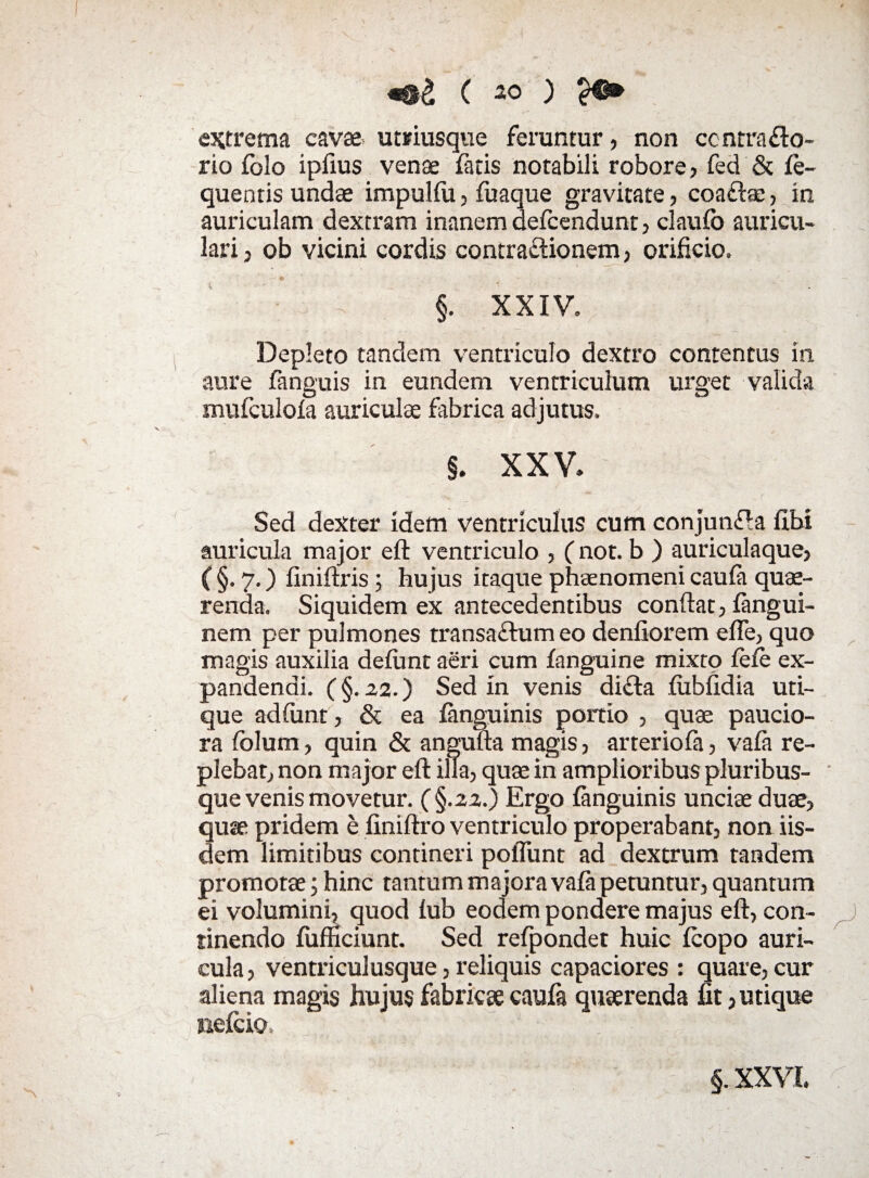 extrema cavae- umusque feruntur, non centra flo¬ rio folo ipfius venae fatis notabili robore, feci & fe- quentis undae impulfu, fuaque gravitate, coaftae, in auriculam dextram inanem defeendunt, claufo auricu¬ lari , ob vicini cordis contraflionem, orificio. §. XXIV. Depleto tandem ventriculo dextro contentus in aure fanguis in eundem ventriculum urget valida mufculofa auriculae fabrica adjutus. §. XXV. Sed dexter idem ventriculus cum conjunfla libi auricula major eft ventriculo , (not. b ) auriculaque, ( §. 7.) finiftris; hujus itaque phaenomeni caufa quae¬ renda. Siquidem ex antecedentibus confiat, fangui- nem per pulmones transaflumeo denfiorem effe, quo magis auxilia defirnt aeri cum fanguine mixto fele ex¬ pandendi. (§. 22.) Sed in venis difta fubfidia uti¬ que adfunt, & ea fanguinis portio , quae paucio¬ ra folum, quin & angufta magis, arteriofa, vafa re¬ plebar, non major eft illa, quae in amplioribus pluribus¬ que venis movetur. (§.22.) Ergo fanguinis unciae duae, quae pridem e finiftro ventriculo properabant, non iis¬ dem limitibus contineri poiTunt ad dextrum tandem promotae; hinc tantum majora vafa petuntur, quantum ei volumini, quod fub eodem pondere majus eft, con¬ tinendo fufficiunt. Sed refpondet huic fcopo auri¬ cula , ventriculusque, reliquis capaciores : quare, cur aliena magis hujus fabricae caufa quaerenda fit, utique nefeio. §. XXVI.