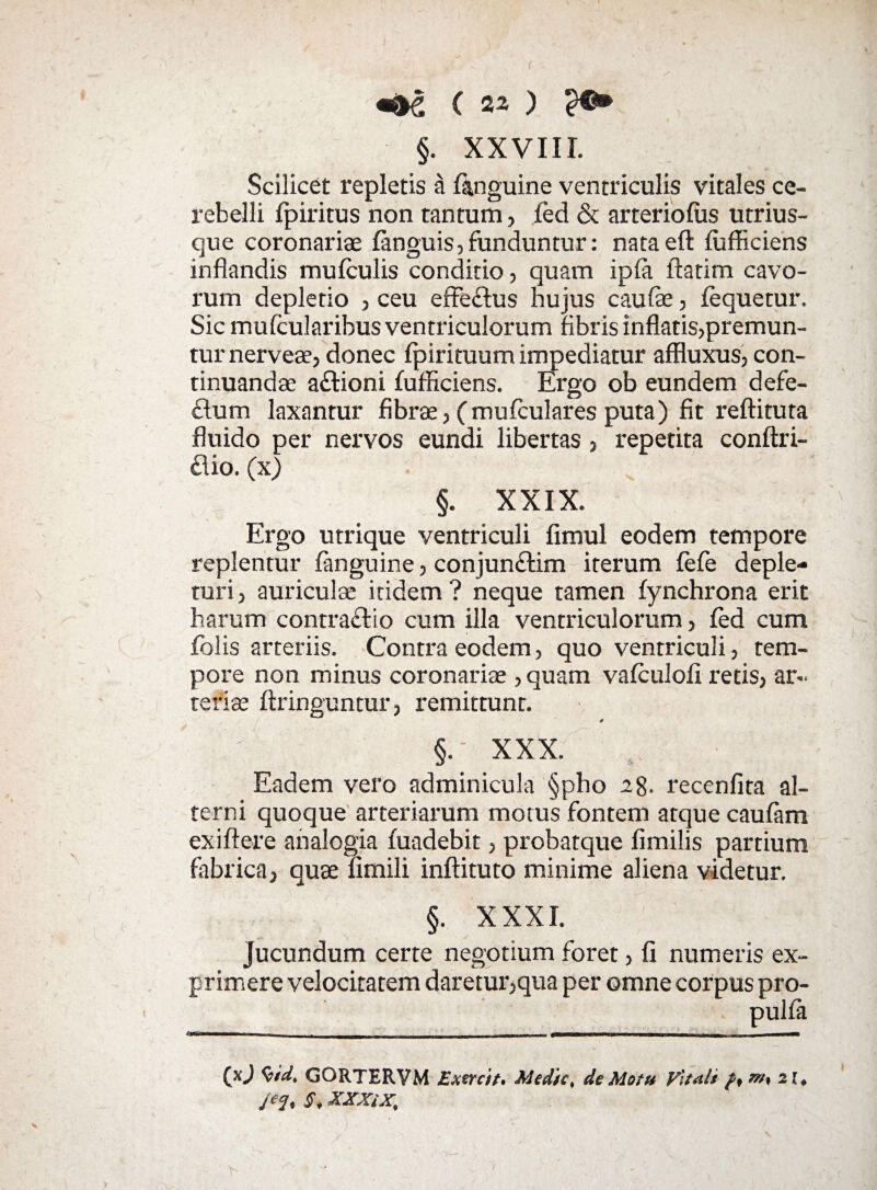 k \ ( 22 ) §. XXVIIL Scilicet repletis a (anguine ventriculis vitales ce¬ rebelli (piritus non tantum, (ed & arteriolus utrius- que coronariae fanguis, funduntur: nataeft (ufficiens inflandis mulculis conditio, quam ip(a flatim cavo¬ rum depletio , ceu effe&us hujus caufe, (equetur. Sic mufcularibus ventriculorum fibris inflatis,premun¬ tur nerveae, donec (pirituum impediatur affluxus, con¬ tinuandae a&ioni (ufficiens. Ergo ob eundem defe- £lum laxantur fibrae, (mulculares puta) fit reftituta fluido per nervos eundi libertas , repetita conftri- £lio. (x) §. XXIX. Ergo utrique ventriculi fimul eodem tempore replentur (anguine, conjunftim iterum (e(e deple¬ turi, auriculae itidem? neque tamen (ynchrona erit harum contraflio cum illa ventriculorum, fed cum folis arteriis. Contra eodem, quo ventriculi, tem¬ pore non minus coronariae, quam valculofi retis, ar¬ teriae ftringuntur, remittunt. §.- XXX. Eadem vero adminicula §pho 28. recenfita al¬ terni quoque arteriarum motus fontem atque caufam exiftere analogia (uadebit, probatque fimilis partium fabrica, quae (Imili inftituto minime aliena videtur. §. XXXI. jucundum certe negotium foret, fi numeris ex¬ primere velocitatem daretur,qua per omne corpus pro- pul(a ... - - --j-- --- - -f| ^ (XJ %*d, GORTERVM Exercit. Medie, de Motu Vltait f, m, 21, j‘J, S, XXXiX,