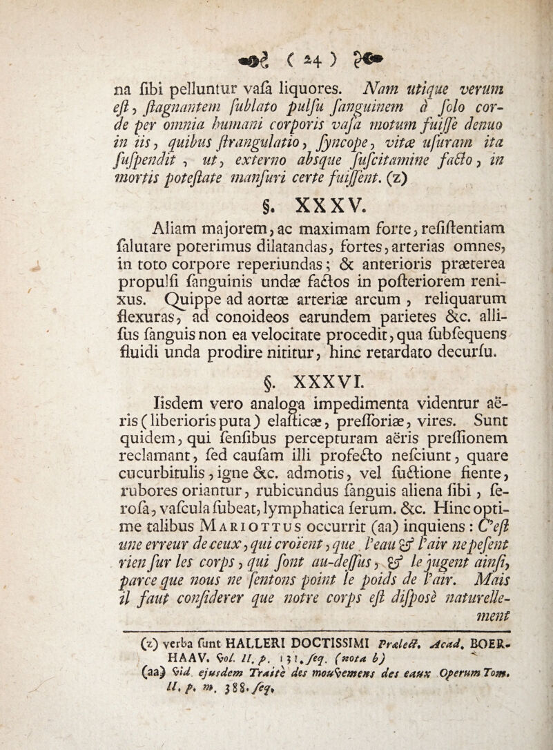 na fibi pelluntur vafa liquores. Nam utique verum eji, ftagnantem [ablato pulfu fanguinem a Jhlo cor¬ de per omnia humani corporis vafa motum fuijje demo in iis, quibus firangulatio, fyncope-, vita ufuram ita fufpendit , ut, externo absque fufcitamine fatto, in mortis poteftate manfuri certe fuijjent. (z) §. XXXV. Aliam majorem, ac maximam forte, refiftentiam falutare poterimus dilatandas, fortes, arterias omnes, in toto corpore reperiundas; ck anterioris praeterea propulfi fanguinis undae faclos in pofteriorem reni¬ xus. Quippe ad aortae arteriae arcum , reliquarum flexuras, ad conoideos earundem parietes &c. alli- fus fanguisnon ea velocitate procedit, qua fobfequens fluidi unda prodire nititur, hinc retardato decurfu. §. XXXVI. Iisdem vero analoga impedimenta videntur ae¬ ris (liberioris puta ) elafticae, prefloriae, vires. Sunt quidem, qui fenfibus percepturam aeris prellionem reclamant, fed caufam illi profe£to nefciunt, quare cucurbitulis, igne &c. admotis, vel fti&ione flente, rubores oriantur, rubicundus fanguis aliena fibi, fe¬ ro fa, vafcula fubeat, lymphatica ferum. &c. Hinc opti¬ me talibus Mariottus occurrit (aa) inquiens: C?efl une errem deceux, qui croient, que Veau Vair ne pefent rien fur les corps, qui font au-deffus, <a le jugent ainfi, parce que nous ne fentons point ‘le poids de rair. Mais il faut conjiderer que notre corps e fi difpose naturelle- ment (z) verba fimt HALLERI DOCTISSIMI Preleff. Acad, BOER- HAAV. W. 11, p, ijl,f‘q. (»ota b) (aa) Vut. ejusdem Traite des mou^emens des eaust Operum Tom. it, p, »>, 1%%,/ef,