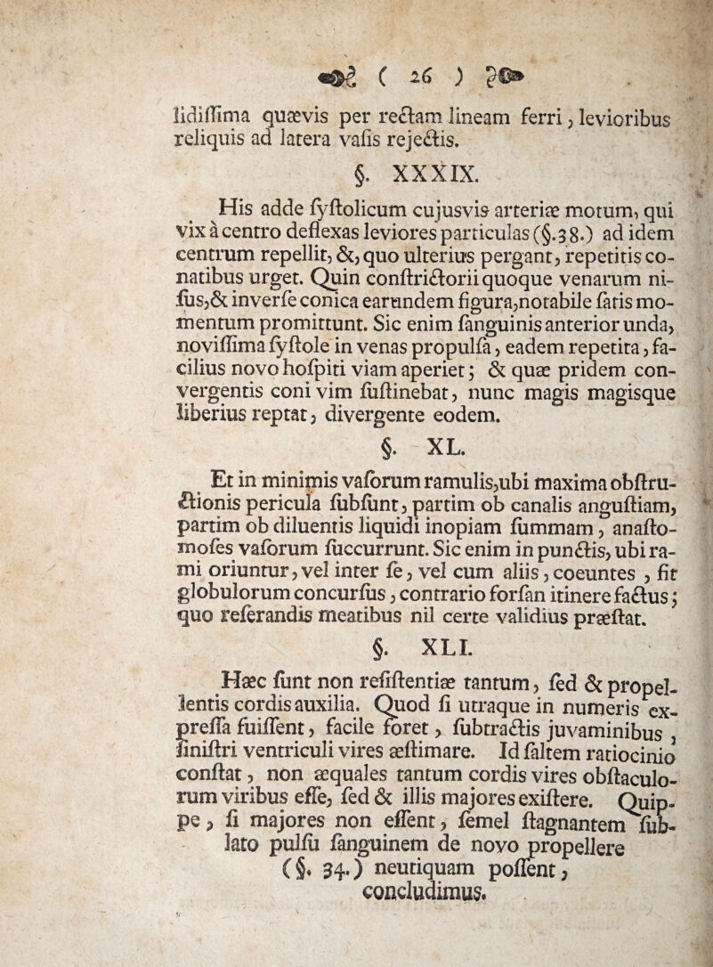 lidifiima quasvis per re&am lineam ferri, levioribus reliquis ad latera valis rejedis. §. XXXIX. His adde fyftolicum cujusvis arteriae motum, qui vixacentro deflexas leviores particulas(§.38.) ad idem centrum repellit, &, quo ulterius pergant, repetitis co¬ natibus urget. Quin conftriftorii quoque venarum ni¬ lus,& inverfe conica earandem figura,notabile faris mo¬ mentum promittunt. Sic enim fanguinis anterior unda, noviflima fyftole in venas propulfa, eadem repetita, fa¬ cilius novo hofpiti viam aperiet; & quae pridem con¬ vergentis coni vim fuftinebat, nunc magis magisque liberius reptat, divergente eodem. §. - xl. £ Et in minimis vafbrum ramulis,ubi maxima obftru- Sionis pericula fubfunt, partim ob canalis anguftiam, partim ob diluentis liquidi inopiam liimmam, anafto- mofes vafbrum fuccurrunt. Sic enim in pungis, ubi ra¬ mi oriuntur, vel inter fe, vel cum aliis, coeuntes , fit globulorum concurfus, contrario forfan itinere fa&us; quo relerandis meatibus nil certe validius prseftat. §. XLI. • - Haec ftmt non refifientiae tantum, led & propel¬ lentis cordis auxilia. Quod fi utraque in numeris ex- prefla fuiflent, facile foret, fubtra&is juvaminibus , finiftri ventriculi vires aeftimare. Id faltem ratiocinio confiat, non aequales tantum cordis vires obftaculo- rum viribus effe, fed & illis majores exiftere. Quip¬ pe , fi majores non effient, lemel ftagnantern lub- lato pulfii fanguinem de novo propellere (§. 34.) neutiquam poffent, concludimus.