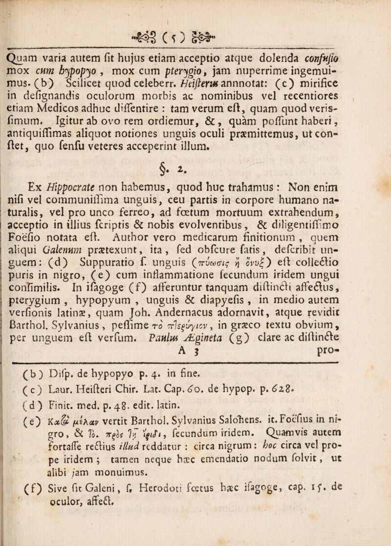 X -*$3 (P &»■ _ Quam varia autem fit hujus etiam acceptio atque dolenda confujio mox cum hypopyo , mox cum pterygio, jam nuperrime ingemui¬ mus, (b) Scilicet quod celeberr. Hrifterut annnotat: (c) mirifice in defignandis oculorum morbis ac nominibus vel recentiores etiam Medicos adhuc diffentire : tam verum efi, quam quod veris- fimum. Igitur ab ovo rem ordiemur, & , quam poffunt haberi, antiquiffimas aliquot notiones unguis oculi praemittemus, ut con¬ fiet, quo fenfu veteres acceperint illum. §. 2. Ex Hippocrate non habemus, quod huc trahamus: Non enim nifi vel communiffima unguis, ceu partis in corpore humano na¬ turalis, vel pro unco ferreo, ad foetum mortuum extrahendum, i acceptio in illius fcriptis & nobis evolventibus, & diligentifinmo ! Foefio notata efi. Author vero medicarum finitionum , quem | aliqui Galenum praetexunt, ita, fed obfcure fatis, defcribit un- | guem: (d) Suppuratio f. unguis (?r, ow|) efi colle<5lio : puris in nigro, (e) cum inflammatione fecundum iridem ungui confimilis. In ifagoge (f) afferuntur tanquam difiindli affe<fius, pterygium , hypopyum , unguis & diapyefis , in medio autem verfionis latinse, quam Joh. Andernacus adornavit, atque revidit Barthol Sylvanius , peflime ro Trlsgvyicv, in graeco textu obvium, per unguem efi verfum. Panlm jEgineta (g) clare ac difiincfie A 3 pro- (b) Difp. de hypopyo p. 4. in fine. ( c ) Laur. Heifteri Chir. Lat. Cap. do. de hypop. p. 6z2* (d) Finit, med. p.48. edit, latin. (e) (xihav vertit Barthol. Sylvanius Salohens. it.roefius in ni¬ gro, & To. , fecundum iridem. Quamvis autem fortafie reftius illud reddatur : circa nigrum : hoc circa vel pro¬ pe iridem ; tamen neque hxc emendatio nodum folvit, ut alibi ;am monuimus. (0 Sive fu Galeni, f» Herodoti fatus haec ilagoge, cap, 1 de oculor, aftefi.