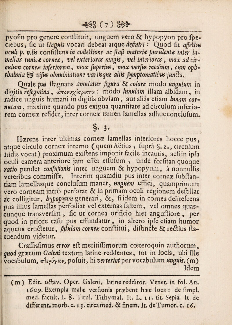 pyofin pro genere conffituit, unguem vero & hypopyon pro fpe- ciebus, fic ut Unguis vocari debeat atque definiri •* Quod fit affeftw oculi p. n.lis confiffensi» collectione ac ftaji materi# pmnlenU inter la¬ mellas tmic£ corne#, vel exteriores magis, vel interiores, mox ad cir¬ culum corne# inferiorem, mox fugerim, mox verfus medium, cum oph- tbalmia & vifm obnubilatione varmque aliis fymptomatibm junCla. Quale pus ffagnans #mulatur figura & colore modo unguium in digitis refegmina, a?: modo lunulam illam albidam, in radice unguis humani in digitis obviam, aut alias etiam lunam cor- nutam , maxime quando pus exigua quantitate ad circulum inferio¬ rem corneae refidet, inter corneae tamen lamellas adhucconclufum. §• 3 Haerens inter ultimas corneae lamellas interiores hocce pus, atque circulo corneae interno (quemAetius, fupra §. 2., circulum iridis vocat) proximum exiffens imponit facile incautis, acfiin ipfa j oculi camera anteriore jam eflet effufum , unde forfitan quoque | ratio pendet confufionis inter unguem.& hypopyum, a nonnullis veteribus commiffae. Interim quamdiu pus inter corneae fubffan- tiam lamellasque conclufum manet, unguem effici, quamprimum vero corneam intro perforat & in primam oculi regionem deffillat i ac colligitur, hypopyum generari, &, fi idem in cornea delitefcens i pus illius lamellas perfodiat vel externas faltem, vel omnes quas- j cunque transverfim , fic ut cornea orificio hiet anguffiore , per i quod in priore cafu pus effundatur, in altero ipfe etiam humor aqueus erudietur, fiftulam corne# conffitui, diffindle & redlius fta- endum videtur. Craffisfimus error efl meritiffimorum coeteroquin authorum, quod graecum Galeni textum latine reddentes, tot in locis, ubi Ille vocabulum, nlefvyiov, pofuit, hi verterint per vocabulum mguis. (m) Idem (m) Edit, odlav. Oper. Galeni, latine redditor. Venet. in fol. An. 1605?. Exempla malae verfionis praebent haec loca : de fimpl. med. facult. L. 8- Titul. Tithymah It. L. 1 r. tit. Sepia. It. de different, morb. c. 1). circa med. & finem. It, de Tumor, c. 1