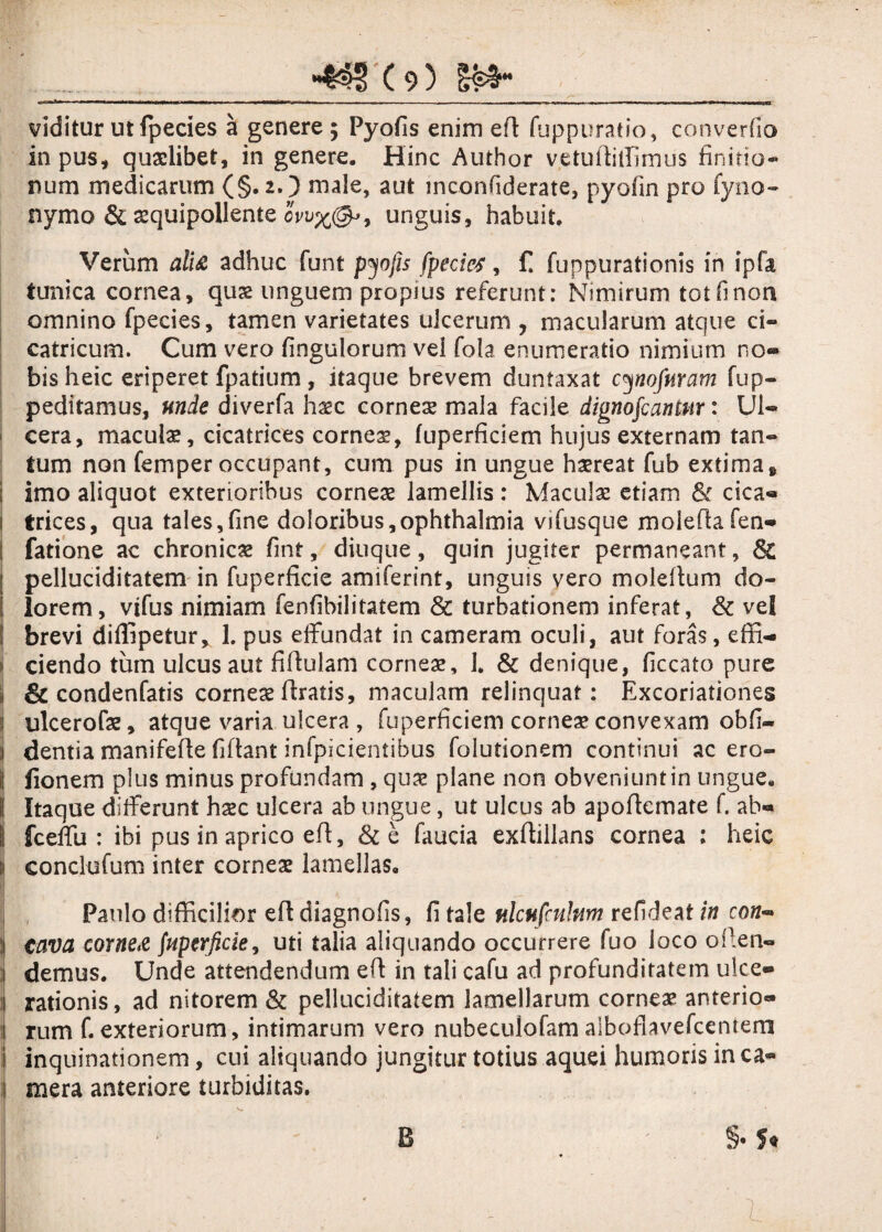 viditur utfpecies a genere; Pyofis enim efl fuppuratio, converfio in pus, quaelibet, in genere. Hinc Author vetuffiffimus finitio¬ num medicarum (§. 2O male, aut mconfiderate, pyofin pro fyno- nymo & aequipollente ov\i%(&>9 unguis, habuit. Verum alti adhuc funt pyofis fpecies, £ fuppurationis in ipfa tunica cornea, quae unguem propius referunt: Nimirum tot fi non omnino fpecies, tamen varietates ulcerum ? macularum atque ci¬ catricum. Cum vero fingulorum vel fola enumeratio nimium no« bis heic eriperet fpatium , itaque brevem duntaxat cynofuram fup- peditamus, unde diverfa haec corneae mala facile dignofcantm: Ul- ! cera, maculae, cicatrices corneas, fuperficiem hujus externam tan¬ tum non femper occupant, cum pus in ungue haereat fub extima» ; imo aliquot exterioribus corneae lamellis: Macula: etiam & cica« i trices, qua tales,fine doloribus,ophthalmia vifusque moieffafen- | fatione ac chronicae fint, diuque, quin jugiter permaneant, & l pelluciditatem in fuperficie amiferint, unguis vero molellum do¬ lorem, vifus nimiam fenfibilitatem & turbationem inferat, & vel j brevi diflipetur, L pus effundat in cameram oculi, aut foras, effi- i ciendo tum ulcus aut fiflulam corneae, 1. & denique, ficcato pure j & condenfatis corneae Uratis» maculam relinquat: Excoriationes i ulcerofae, atque viaria ulcera , fuperficiem cornea? convexam obfi- i dentia manifefte fiflant infpicientibus folutionem continui ac ero- i! fionem plus minus profundam , quae plane non obveniunt in ungue. ( Itaque differunt hsec ulcera ab ungue, ut ulcus ab apoftemate f. ab¬ ii fceffu : ibi pus in aprico efl, &e faucia exfliilans cornea : heic ii conclufum inter corneae lamellas. Paulo difficilior efl diagnofis, fi tale nlcafcnlnm refideat in co«- | cava corne# (uperficie, uti talia aliquando occurrere fuo loco oflen- i demus. Unde attendendum efl in tali cafu ad profunditatem ulce» j rationis, ad nitorem & pelluciditatem lamellarum corneae anterio- rum f.exteriorum, intimarum vero nubeculofamaiboflavefcentem inquinationem, cui aliquando jungitur totius aquei humoris in ca¬ mera anteriore turbiditas.