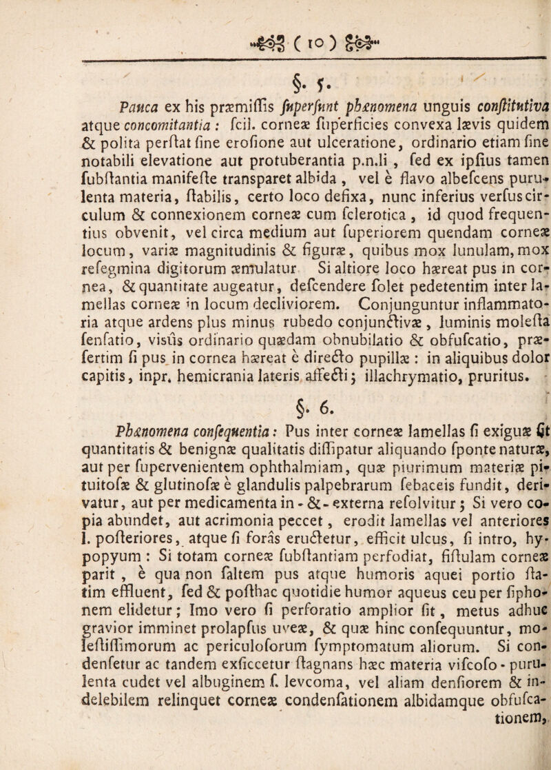 ‘445 C10) S£3 Pauca ex his praemiffis fuperfmt ph&nomena unguis conftitutiva atque concomitantia : fcil. corneae fuperficies convexa laevis quidem Si polita perflat fine erofione aut ulceratione, ordinario etiam fine notabili elevatione aut protuberantia p.n.li , fed ex ipfius tamen fubftantia manifefle transparet albida , vel e flavo albefcens puru* lenta materia, flabilis, certo loco defixa, nunc inferius verfuscir¬ culum & connexionem corneae cum fclerotica , id quod frequen¬ tius obvenit, vel circa medium aut fuperiorem quendam corneae locum, variae magnitudinis & figurae, quibus mox lunulam,mox refegmina digitorum aemulatur Si altiore loco haereat pus in cor¬ nea, & quantitate augeatur , defcendere folet pedetentim inter la¬ mellas corneae in locum decliviorem. Conjunguntur inflammato¬ ria atque ardens pius minus rubedo conjun&ivae, luminis molefia fenfatio, visus ordinario quaedam obnubilatio & obfufcatio, prae- fertim fi pus in cornea haereat e diredlo pupillae: in aliquibus dolor capitis, inpr* hemicrania lateris aifefti; illachrymatio, pruritus. §• 6. Ph&nomena consequentia: Pus inter corneae lamellas fi exiguae Qt quantitatis & benignae qualitatis diffipatur aliquando fponte naturae, aut per fupervenientem ophthalmiam, quae piurimum materiae pw tuitofae & glutinofae e glandulis palpebrarum febaceis fundit, deri¬ vatur, aut per medicamenta in - &- externa refolvitur; Si vero co¬ pia abundet, aut acrimonia peccet, erodit lamellas vel anteriores 1. pofteriores, atque fi foras eru&etur, efficit ulcus, fi intro, hy« popyum : Si totam corneae fubflantiam perfodiat, fiflulam corneae parit , e qua non faltem pus atque humoris aquei portio fla- tim effluent, fed & poflhac quotidie humor aqueus ceu per fipho- nem elidetur; Imo vero fi perforatio amplior fit, metus adhuc flavior imminet prolapfus uveae, & quae hinc confequuntur, mo- effiffimorum ac periculoforum fymptornatum aliorum. Si con- denfetur ac tandem exficcetur flagnans haec materia vifcofo- puru¬ lenta cudet vel albuginem f. levcoma, vel aliam denfiorem & in¬ delebilem relinquet corneae condenfationem albidamque obfufca- tionem,