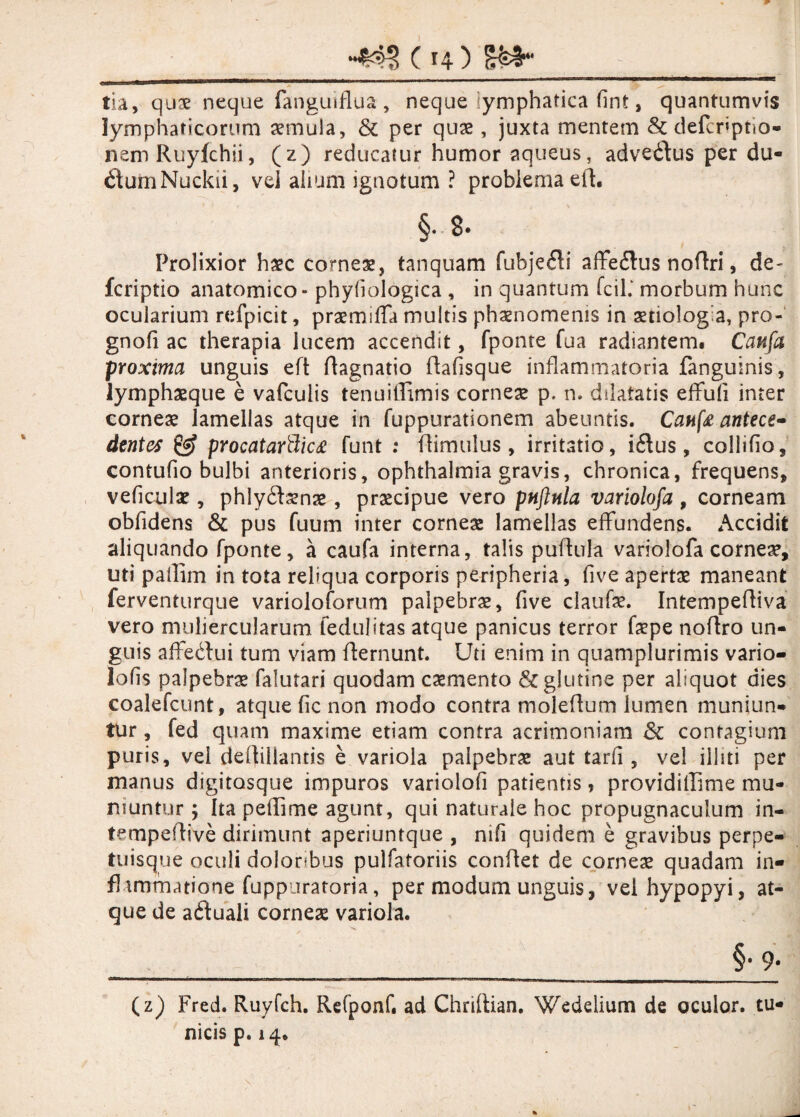 tia, quse neque fangmflua, neque lymphatica fint, quantumvis lymphaticorum aemula, & per quas, juxta mentem & defcpptio- nem Ruyfchii, (z) reducatur humor aqueus, advedlus per du- dumNuckii, vel alium ignotum ? problema eft. §• 8* Prolixior haec corneas, tanquam fubjefli affedlus noftri, de- fcriptio anatomico - phyfiologica , in quantum fcih morbum hunc ocularium refpicit, praemifTa multis phaenomenis in aetiologia, pro- gnofi ac therapia lucem accendit, fponte fua radiantem. Caufa proxima unguis eft ftagnatio ftafisque inflammatoria fanguinis, lymphasque e vafcuiis tenuiffimis comese p. n. dilatatis effufi inter corneas lamellas atque in fuppurationem abeuntis. Caufe antece» dentes £§f procatarttic£ funt : (limulus, irritatio, idlus , collifio, contufio bulbi anterioris, Ophthalmia gravis, chronica, frequens, veficulas, phlydfaenae, praecipue vero pnftnla variolofa , corneam obfidens & pus fuum inter corneae lamellas effundens. Accidit aliquando fponte, a caufa interna, talis puflula variolofa comese, uti pallim in tota reliqua corporis peripheria, fi ve apertae maneant ferventurque varioloforum palpebrae, five claufae. IntempefHva vero muliercularum fedulitas atque panicus terror faspe noftro un¬ guis affedfui tum viam flernunt. Uti enim in quamplurimis vario- lofis palpebra falutari quodam caementa & glutine per aliquot dies coalefcunt, atque fic non modo contra moleftum lumen muniun¬ tur , fed quam maxime etiam contra acrimoniam & contagium puris, vei dellillantis e variola palpebrae aut tarfi , vel illiti per manus digitosque impuros variolofi patientis, providillime mu¬ niuntur ; Ita peffime agunt, qui naturale hoc propugnaculum in- tempeflive dirimunt aperiuntque , mfi quidem e gravibus perpe- tuisque oculi doloribus pulfatoriis conflet de corneae quadam in- fhmmatione fuppiiraroria, per modum unguis, velhypopyi, at¬ que de adtuali corneas variola. ______§y- (z) Fred. Ruyfch. Refponf. ad Chriltian. Weddium de oculor, tu¬ nicis p. 14.