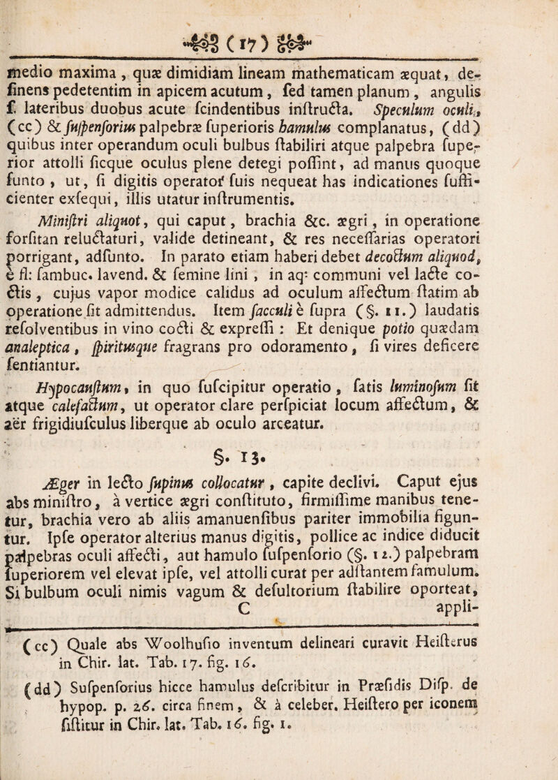 _-443 (i? ) i&l_ medio maxima , quse dimidiam lineam mathematicam aequat, de¬ linens pedetentim in apicem acutum, fed tamen planum, angulis f. lateribus duobus acute fcindentibus inftrufta. Speculum oculi,» (cc) & fnlpenform palpebrae fuperioris hamulus complanatus, (dd) quibus inter operandum oculi bulbus ftabiliri atque palpebra fuper rior attolli ficque oculus plene detegi pofiint, ad manus quoque funto , ut, fi digitis operatoi* fuis nequeat has indicationes fuffi- cienter exfequi, illis utatur inftrumentis. Mimflri aliquot, qui caput, brachia &c. aegri, in operatione forfitan relu&aturi, valide detineant, & res neceftarias operatori porrigant, adfunto. In parato etiam haberi debet decoftum aliquod9 b fi: fambuc* lavend. & femine lini , in aq* communi vel lafle co¬ itis , cujus vapor modice calidus ad oculum afieitum flatim ab operatione fit admittendus. Item facculib fupra (§. u.) laudatis refolventibus in vino coiti & exprefli; Et denique potio quaedam analeptica, {piritusque fragrans pro odoramento, fi vires deficere fentiantur. Hypocanflum, in quo fufcipitur operatio, fatis lumtnofum fit atque calefa&um, ut operator clare perfpiciat locum affeitum, & aer frigidiufculus liberque ab oculo arceatur. §• *3* JEgev in leito fupinus collocatur » capite declivi. Caput ejus absminiftro, a vertice aegri conflituto, firmifiime manibus tene¬ tur, brachia vero ab aliis amanuenfibus pariter immobilia figun¬ tur. Ipfe operator alterius manus digitis, pollice ac indice diducit palpebras oculi affeiti, aut hamulo fufpenforio (§. 11.) palpebram iuperiorem vel elevat ipfe, vel attolli curat per aditantem famulum. Si bulbum oculi nimis vagum & defultorium Itabilire oporteat, C appli- •r 0^ (cc) Quale abs Woolhufio inventum delineari curavit Heifterus in Chir. lat. Tab. 17. fig. 16. (dd) Sufpenforius hicce hamulus defcribitur in Praefidis Difp. de hypop. p. 26. circa finem, & a celeber, Heiftero per iconem