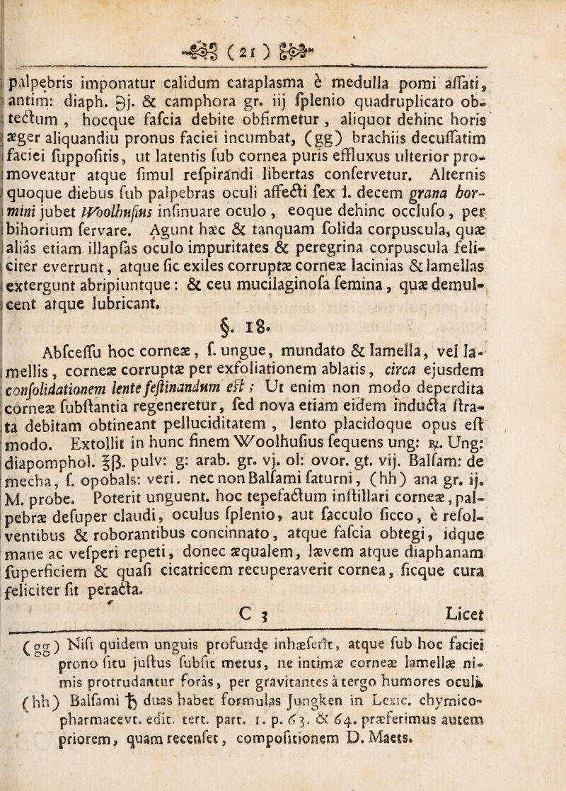 palpebris imponatur calidum cataplasma e medulla pomi affati, antim: diaph. 9j. & camphora gr. iij fplenio quadruplicato ob- tedum , hocque fafcia debite obfirmetur , aliquot dehinc horis £ger aliquandiu pronus faciei incumbat, (gg) brachiis decuffatim i faciei fuppofitis, ut latentis fub cornea puris effluxus ulterior pro- 'moveatur atque fimul refpirandi libertas confervetur. Alternis quoque diebus fub palpebras oculi affedi fex 1 decem grana hor- mini jubet JVoolhtiftns infinuare oculo , eoque dehinc occlufo, per bihorium fervare. Agunt haec & tanquam folida corpuscula, quae alias etiam illapfas oculo impuritates & peregrina corpuscula feli¬ citer everrunt, atque fic exiles corruptas corneae lacinias & lamellas extergunt abripiuntque: & ceu mucilaginofa femina, quae demul¬ cent atque lubricant. §. 18. Abfceffu hoc corneae, f. ungue, mundato & lamella, vella- mellis, corneae corruptae per exfoliationem ablatis, circa ejusdem confolidationem lente feftinandtim eff; Ut enim non modo deperdita corneae fubftantia regeneretur, fed nova etiam eidem ihduda ftra- |ta debitam obtineant pelluciditatem , lento placidoque opus eft : modo. Extollit in hunc finem Woolhufius fequens ung: iy. Ung: diapomphol. §f3. pulv: g: arab. gr. vj. ol: ovor. gt. vij. Balfam: de mecha, f. opobals: veri, nec nonBalfami faturni, (hh) ana gr. ij. M. probe. Poterit unguent, hoc tepefadum inflillari corneae,pal¬ pebrae defuper claudi, oculus fplenio, aut facculo ficco, e refol- ventibus & roborantibus concinnato, atque fafcia obtegi, idque mane ac vefperi repeti, donec aequalem, laevem atque diaphanam fuperficiem & quafi cicatricem recuperaverit cornea, ficque cura feliciter fit per ad a, C i Licet (sg) Ehfi quidem unguis profunde inbaeferft, atque fub hoc faciei prono (itu jultus fub fit metus, ne intimae corneae lamellae ni® mis protrudantur foras, per gravitnntes a tergo humores oculi (hh) Balfam i duas habet formulas Jungken in Lexic. chymico- pharmacevt. edit. tere. part. i. p. ^3. & 64. praeferimus autem priorem, quam recenfet, compofitionem D. Maets.